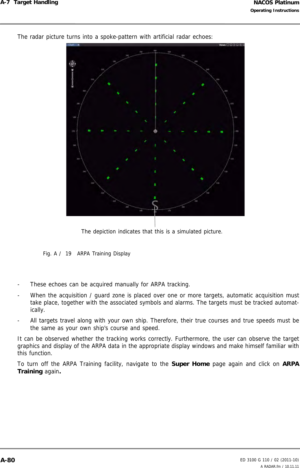 NACOS PlatinumED 3100 G 110 / 02 (2011-10)Operating InstructionsA-7  Target Handling A RADAR.fm / 10.11.11A-80The radar picture turns into a spoke-pattern with artificial radar echoes:Fig. A /  19 ARPA Training Display-  These echoes can be acquired manually for ARPA tracking. -  When the acquisition / guard zone is placed over one or more targets, automatic acquisition musttake place, together with the associated symbols and alarms. The targets must be tracked automat-ically. -  All targets travel along with your own ship. Therefore, their true courses and true speeds must bethe same as your own ship&apos;s course and speed.It can be observed whether the tracking works correctly. Furthermore, the user can observe the targetgraphics and display of the ARPA data in the appropriate display windows and make himself familiar withthis function.To turn off the ARPA Training facility, navigate to the Super Home page again and click on ARPATraining again.The depiction indicates that this is a simulated picture.