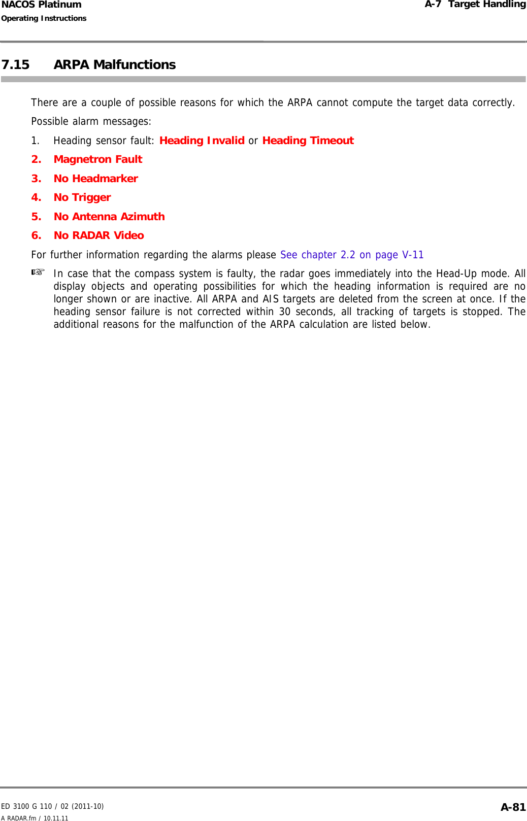 ED 3100 G 110 / 02 (2011-10)Operating InstructionsA-7  Target HandlingA RADAR.fm / 10.11.11 A-81NACOS Platinum7.15 ARPA MalfunctionsThere are a couple of possible reasons for which the ARPA cannot compute the target data correctly. Possible alarm messages:1. Heading sensor fault: Heading Invalid or Heading Timeout2. Magnetron Fault3. No Headmarker4. No Trigger5. No Antenna Azimuth6. No RADAR VideoFor further information regarding the alarms please See chapter 2.2 on page V-11☞  In case that the compass system is faulty, the radar goes immediately into the Head-Up mode. Alldisplay objects and operating possibilities for which the heading information is required are nolonger shown or are inactive. All ARPA and AIS targets are deleted from the screen at once. If theheading sensor failure is not corrected within 30 seconds, all tracking of targets is stopped. Theadditional reasons for the malfunction of the ARPA calculation are listed below.