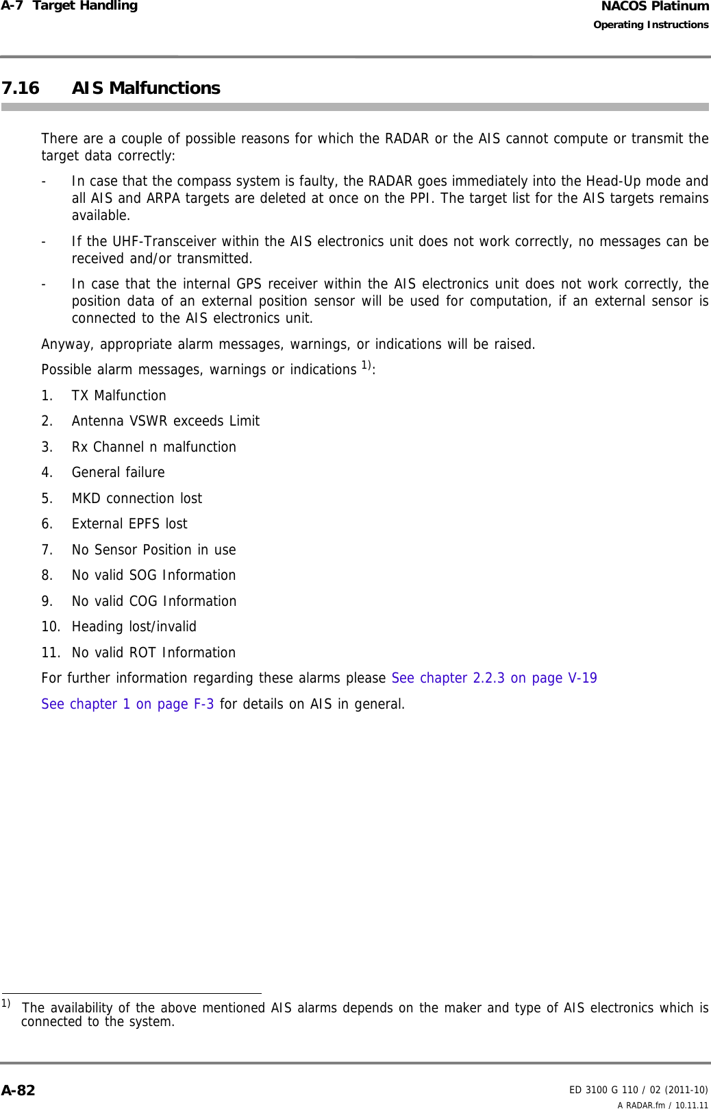 NACOS PlatinumED 3100 G 110 / 02 (2011-10)Operating InstructionsA-7  Target Handling A RADAR.fm / 10.11.11A-827.16 AIS MalfunctionsThere are a couple of possible reasons for which the RADAR or the AIS cannot compute or transmit thetarget data correctly: -  In case that the compass system is faulty, the RADAR goes immediately into the Head-Up mode andall AIS and ARPA targets are deleted at once on the PPI. The target list for the AIS targets remainsavailable.-  If the UHF-Transceiver within the AIS electronics unit does not work correctly, no messages can bereceived and/or transmitted. -  In case that the internal GPS receiver within the AIS electronics unit does not work correctly, theposition data of an external position sensor will be used for computation, if an external sensor isconnected to the AIS electronics unit. Anyway, appropriate alarm messages, warnings, or indications will be raised.Possible alarm messages, warnings or indications 1):1. TX Malfunction2. Antenna VSWR exceeds Limit3. Rx Channel n malfunction4. General failure5. MKD connection lost6. External EPFS lost7. No Sensor Position in use8. No valid SOG Information9. No valid COG Information10. Heading lost/invalid11. No valid ROT InformationFor further information regarding these alarms please See chapter 2.2.3 on page V-19See chapter 1 on page F-3 for details on AIS in general.1)  The availability of the above mentioned AIS alarms depends on the maker and type of AIS electronics which isconnected to the system.