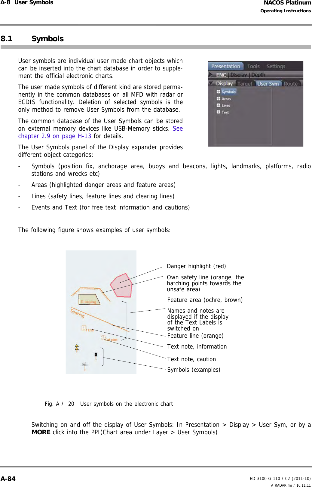 NACOS PlatinumED 3100 G 110 / 02 (2011-10)Operating InstructionsA-8  User Symbols A RADAR.fm / 10.11.11A-848.1 SymbolsUser symbols are individual user made chart objects whichcan be inserted into the chart database in order to supple-ment the official electronic charts. The user made symbols of different kind are stored perma-nently in the common databases on all MFD with radar orECDIS functionality. Deletion of selected symbols is theonly method to remove User Symbols from the database.The common database of the User Symbols can be storedon external memory devices like USB-Memory sticks. Seechapter 2.9 on page H-13 for details.The User Symbols panel of the Display expander providesdifferent object categories:-  Symbols (position fix, anchorage area, buoys and beacons, lights, landmarks, platforms, radiostations and wrecks etc)-  Areas (highlighted danger areas and feature areas)-  Lines (safety lines, feature lines and clearing lines)-  Events and Text (for free text information and cautions)The following figure shows examples of user symbols:Fig. A /  20 User symbols on the electronic chartSwitching on and off the display of User Symbols: In Presentation &gt; Display &gt; User Sym, or by aMORE click into the PPI(Chart area under Layer &gt; User Symbols)Danger highlight (red)Own safety line (orange; the hatching points towards the unsafe area)Feature area (ochre, brown)Feature line (orange)Text note, information Text note, cautionSymbols (examples)Names and notes are displayed if the display of the Text Labels is switched on