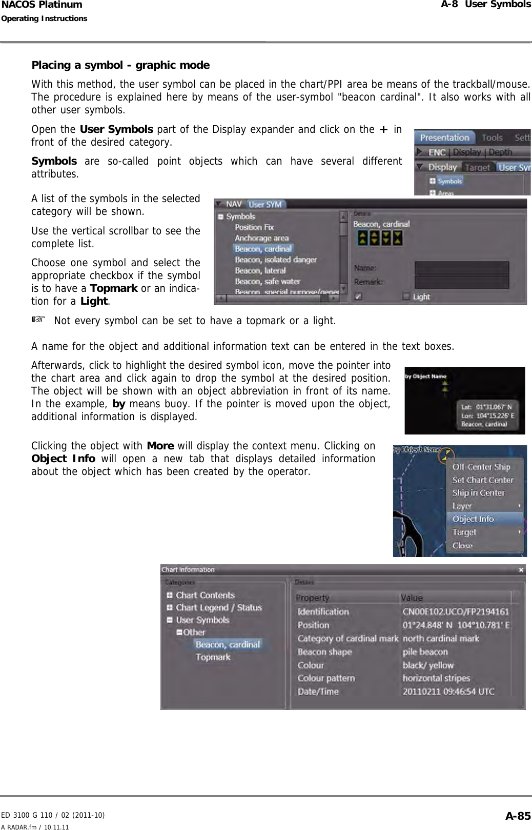 ED 3100 G 110 / 02 (2011-10)Operating InstructionsA-8  User SymbolsA RADAR.fm / 10.11.11 A-85NACOS PlatinumPlacing a symbol - graphic modeWith this method, the user symbol can be placed in the chart/PPI area be means of the trackball/mouse.The procedure is explained here by means of the user-symbol &quot;beacon cardinal&quot;. It also works with allother user symbols.Open the User Symbols part of the Display expander and click on the + infront of the desired category.Symbols are so-called point objects which can have several differentattributes.A list of the symbols in the selectedcategory will be shown.Use the vertical scrollbar to see thecomplete list.Choose one symbol and select theappropriate checkbox if the symbolis to have a Topmark or an indica-tion for a Light.☞  Not every symbol can be set to have a topmark or a light.A name for the object and additional information text can be entered in the text boxes.Afterwards, click to highlight the desired symbol icon, move the pointer intothe chart area and click again to drop the symbol at the desired position.The object will be shown with an object abbreviation in front of its name.In the example, by means buoy. If the pointer is moved upon the object,additional information is displayed.Clicking the object with More will display the context menu. Clicking onObject Info will open a new tab that displays detailed informationabout the object which has been created by the operator.