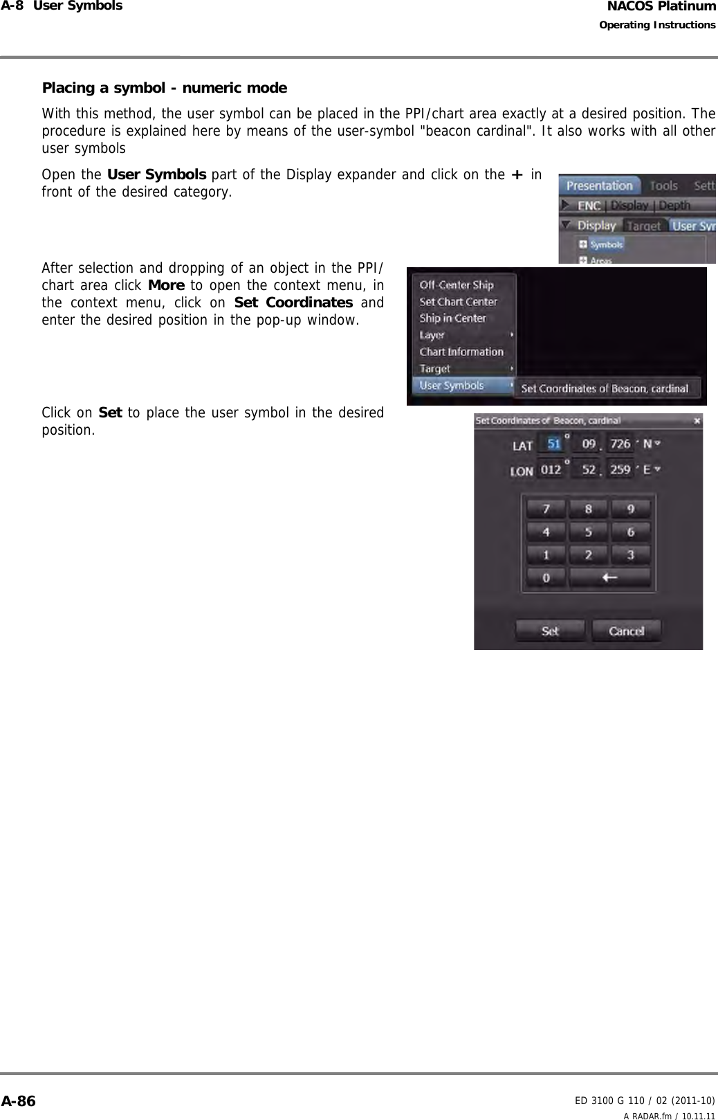 NACOS PlatinumED 3100 G 110 / 02 (2011-10)Operating InstructionsA-8  User Symbols A RADAR.fm / 10.11.11A-86Placing a symbol - numeric modeWith this method, the user symbol can be placed in the PPI/chart area exactly at a desired position. Theprocedure is explained here by means of the user-symbol &quot;beacon cardinal&quot;. It also works with all otheruser symbolsOpen the User Symbols part of the Display expander and click on the + infront of the desired category.After selection and dropping of an object in the PPI/chart area click More to open the context menu, inthe context menu, click on Set Coordinates andenter the desired position in the pop-up window.Click on Set to place the user symbol in the desiredposition.
