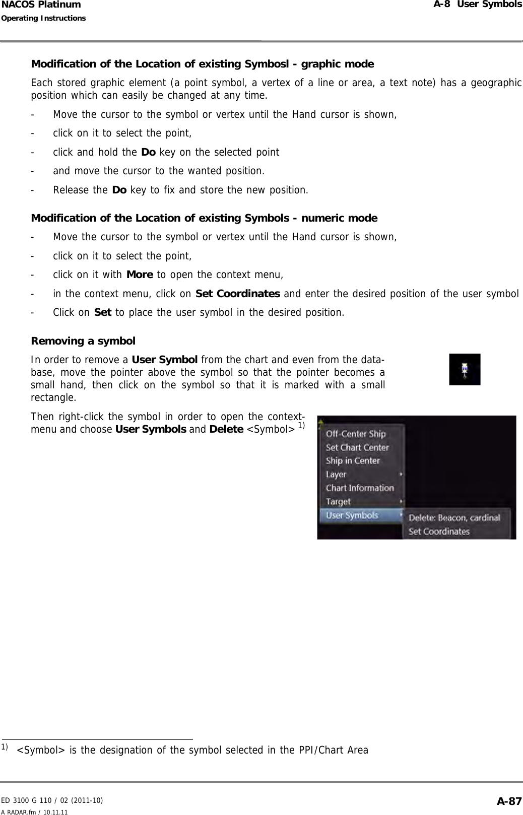 ED 3100 G 110 / 02 (2011-10)Operating InstructionsA-8  User SymbolsA RADAR.fm / 10.11.11 A-87NACOS PlatinumModification of the Location of existing Symbosl - graphic modeEach stored graphic element (a point symbol, a vertex of a line or area, a text note) has a geographicposition which can easily be changed at any time.-  Move the cursor to the symbol or vertex until the Hand cursor is shown, -  click on it to select the point,-  click and hold the Do key on the selected point -  and move the cursor to the wanted position.- Release the Do key to fix and store the new position.Modification of the Location of existing Symbols - numeric mode-  Move the cursor to the symbol or vertex until the Hand cursor is shown, -  click on it to select the point,-  click on it with More to open the context menu,-  in the context menu, click on Set Coordinates and enter the desired position of the user symbol- Click on Set to place the user symbol in the desired position.Removing a symbolIn order to remove a User Symbol from the chart and even from the data-base, move the pointer above the symbol so that the pointer becomes asmall hand, then click on the symbol so that it is marked with a smallrectangle.Then right-click the symbol in order to open the context-menu and choose User Symbols and Delete &lt;Symbol&gt; 1)1)  &lt;Symbol&gt; is the designation of the symbol selected in the PPI/Chart Area
