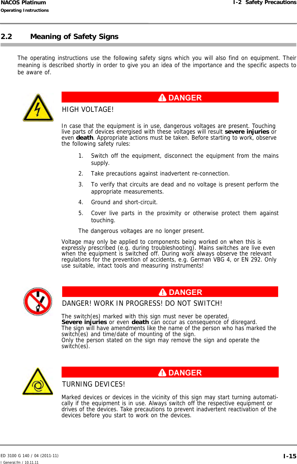 ED 3100 G 140 / 04 (2011-11)Operating InstructionsI-2  Safety PrecautionsI General.fm / 10.11.11 I-15NACOS Platinum2.2 Meaning of Safety SignsThe operating instructions use the following safety signs which you will also find on equipment. Theirmeaning is described shortly in order to give you an idea of the importance and the specific aspects tobe aware of.HIGH VOLTAGE!In case that the equipment is in use, dangerous voltages are present. Touching live parts of devices energised with these voltages will result severe injuries or even death. Appropriate actions must be taken. Before starting to work, observe the following safety rules:1. Switch off the equipment, disconnect the equipment from the mainssupply.2. Take precautions against inadvertent re-connection.3. To verify that circuits are dead and no voltage is present perform theappropriate measurements.4. Ground and short-circuit. 5. Cover live parts in the proximity or otherwise protect them againsttouching. The dangerous voltages are no longer present. Voltage may only be applied to components being worked on when this is expressly prescribed (e.g. during troubleshooting). Mains switches are live even when the equipment is switched off. During work always observe the relevant regulations for the prevention of accidents, e.g. German VBG 4, or EN 292. Only use suitable, intact tools and measuring instruments!DANGER! WORK IN PROGRESS! DO NOT SWITCH!The switch(es) marked with this sign must never be operated. Severe injuries or even death can occur as consequence of disregard.The sign will have amendments like the name of the person who has marked the switch(es) and time/date of mounting of the sign.Only the person stated on the sign may remove the sign and operate the switch(es).TURNING DEVICES!Marked devices or devices in the vicinity of this sign may start turning automati-cally if the equipment is in use. Always switch off the respective equipment or drives of the devices. Take precautions to prevent inadvertent reactivation of the devices before you start to work on the devices.