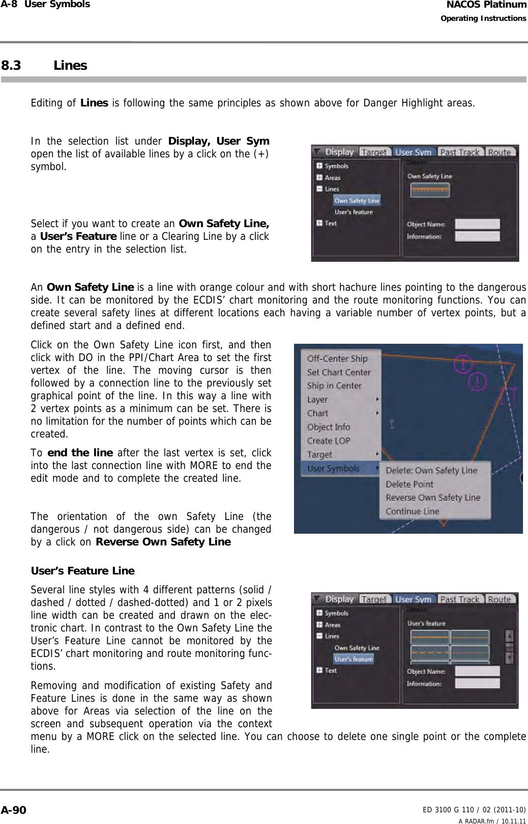 NACOS PlatinumED 3100 G 110 / 02 (2011-10)Operating InstructionsA-8  User Symbols A RADAR.fm / 10.11.11A-908.3 LinesEditing of Lines is following the same principles as shown above for Danger Highlight areas.In the selection list under Display, User Symopen the list of available lines by a click on the (+)symbol.Select if you want to create an Own Safety Line,a User’s Feature line or a Clearing Line by a clickon the entry in the selection list.An Own Safety Line is a line with orange colour and with short hachure lines pointing to the dangerousside. It can be monitored by the ECDIS’ chart monitoring and the route monitoring functions. You cancreate several safety lines at different locations each having a variable number of vertex points, but adefined start and a defined end. Click on the Own Safety Line icon first, and thenclick with DO in the PPI/Chart Area to set the firstvertex of the line. The moving cursor is thenfollowed by a connection line to the previously setgraphical point of the line. In this way a line with2 vertex points as a minimum can be set. There isno limitation for the number of points which can becreated. To end the line after the last vertex is set, clickinto the last connection line with MORE to end theedit mode and to complete the created line.The orientation of the own Safety Line (thedangerous / not dangerous side) can be changedby a click on Reverse Own Safety Line  User’s Feature LineSeveral line styles with 4 different patterns (solid /dashed / dotted / dashed-dotted) and 1 or 2 pixelsline width can be created and drawn on the elec-tronic chart. In contrast to the Own Safety Line theUser’s Feature Line cannot be monitored by theECDIS’ chart monitoring and route monitoring func-tions.Removing and modification of existing Safety andFeature Lines is done in the same way as shownabove for Areas via selection of the line on thescreen and subsequent operation via the contextmenu by a MORE click on the selected line. You can choose to delete one single point or the completeline.