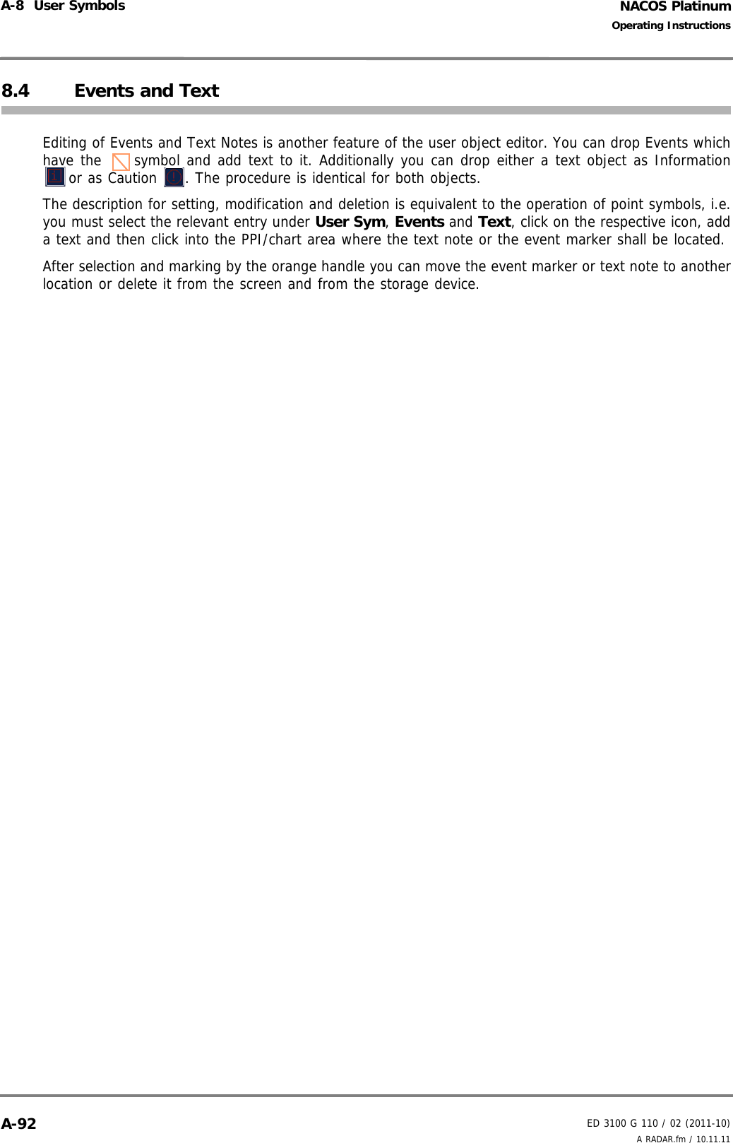 NACOS PlatinumED 3100 G 110 / 02 (2011-10)Operating InstructionsA-8  User Symbols A RADAR.fm / 10.11.11A-928.4 Events and TextEditing of Events and Text Notes is another feature of the user object editor. You can drop Events whichhave the  symbol and add text to it. Additionally you can drop either a text object as Informationor as Caution  . The procedure is identical for both objects.The description for setting, modification and deletion is equivalent to the operation of point symbols, i.e.you must select the relevant entry under User Sym, Events and Text, click on the respective icon, adda text and then click into the PPI/chart area where the text note or the event marker shall be located. After selection and marking by the orange handle you can move the event marker or text note to anotherlocation or delete it from the screen and from the storage device. 