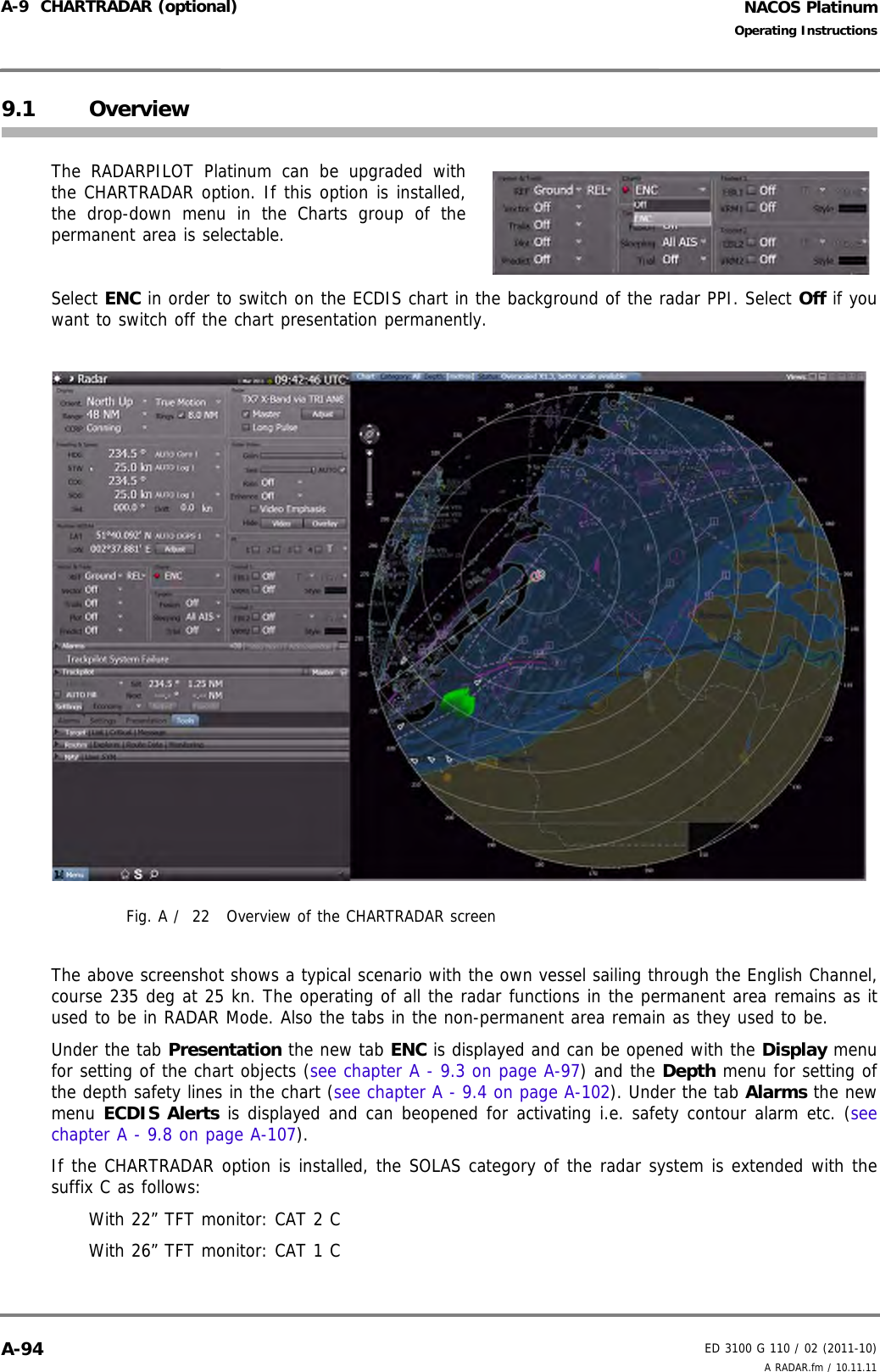 NACOS PlatinumED 3100 G 110 / 02 (2011-10)Operating InstructionsA-9  CHARTRADAR (optional) A RADAR.fm / 10.11.11A-949.1 OverviewThe RADARPILOT Platinum can be upgraded withthe CHARTRADAR option. If this option is installed,the drop-down menu in the Charts group of thepermanent area is selectable.Select ENC in order to switch on the ECDIS chart in the background of the radar PPI. Select Off if youwant to switch off the chart presentation permanently.Fig. A /  22 Overview of the CHARTRADAR screenThe above screenshot shows a typical scenario with the own vessel sailing through the English Channel,course 235 deg at 25 kn. The operating of all the radar functions in the permanent area remains as itused to be in RADAR Mode. Also the tabs in the non-permanent area remain as they used to be.Under the tab Presentation the new tab ENC is displayed and can be opened with the Display menufor setting of the chart objects (see chapter A - 9.3 on page A-97) and the Depth menu for setting ofthe depth safety lines in the chart (see chapter A - 9.4 on page A-102). Under the tab Alarms the newmenu ECDIS Alerts is displayed and can beopened for activating i.e. safety contour alarm etc. (seechapter A - 9.8 on page A-107).If the CHARTRADAR option is installed, the SOLAS category of the radar system is extended with thesuffix C as follows:With 22” TFT monitor: CAT 2 CWith 26” TFT monitor: CAT 1 C 