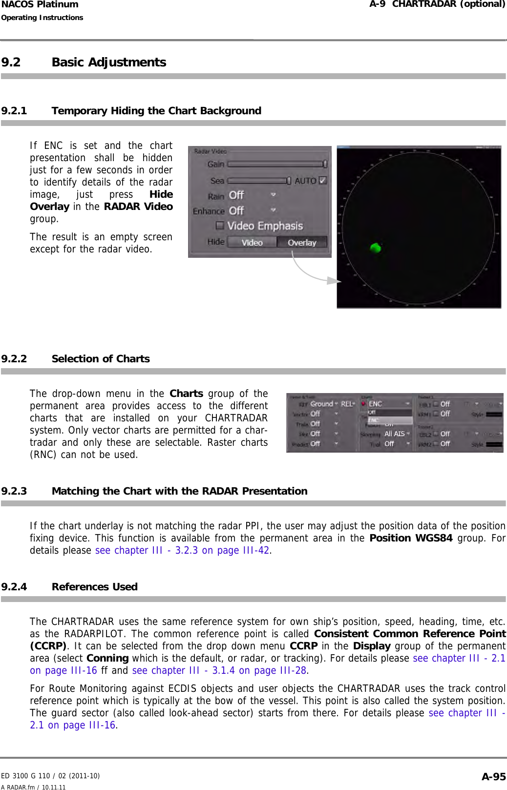 ED 3100 G 110 / 02 (2011-10)Operating InstructionsA-9  CHARTRADAR (optional)A RADAR.fm / 10.11.11 A-95NACOS Platinum9.2 Basic Adjustments9.2.1 Temporary Hiding the Chart BackgroundIf ENC is set and the chartpresentation shall be hiddenjust for a few seconds in orderto identify details of the radarimage, just press HideOverlay in the RADAR Videogroup.The result is an empty screenexcept for the radar video.9.2.2 Selection of ChartsThe drop-down menu in the Charts group of thepermanent area provides access to the differentcharts that are installed on your CHARTRADARsystem. Only vector charts are permitted for a char-tradar and only these are selectable. Raster charts(RNC) can not be used.    9.2.3 Matching the Chart with the RADAR PresentationIf the chart underlay is not matching the radar PPI, the user may adjust the position data of the positionfixing device. This function is available from the permanent area in the Position WGS84 group. Fordetails please see chapter III - 3.2.3 on page III-42.9.2.4 References UsedThe CHARTRADAR uses the same reference system for own ship’s position, speed, heading, time, etc.as the RADARPILOT. The common reference point is called Consistent Common Reference Point(CCRP). It can be selected from the drop down menu CCRP in the Display group of the permanentarea (select Conning which is the default, or radar, or tracking). For details please see chapter III - 2.1on page III-16 ff and see chapter III - 3.1.4 on page III-28.For Route Monitoring against ECDIS objects and user objects the CHARTRADAR uses the track controlreference point which is typically at the bow of the vessel. This point is also called the system position.The guard sector (also called look-ahead sector) starts from there. For details please see chapter III -2.1 on page III-16.