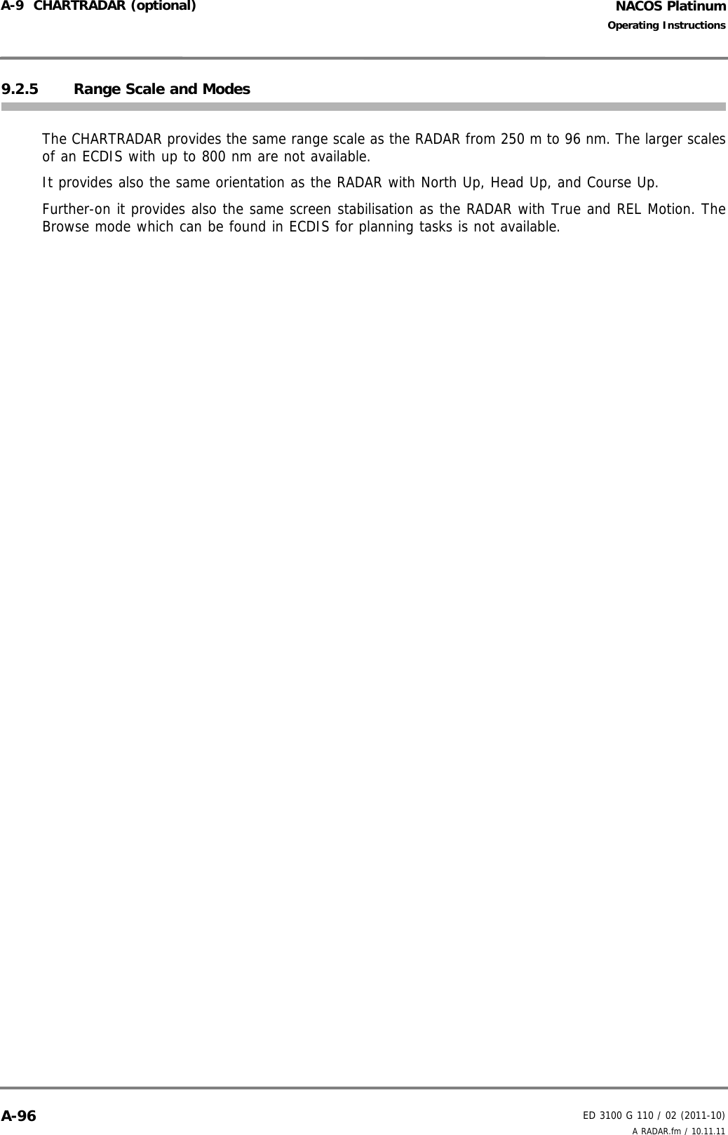 NACOS PlatinumED 3100 G 110 / 02 (2011-10)Operating InstructionsA-9  CHARTRADAR (optional) A RADAR.fm / 10.11.11A-969.2.5 Range Scale and ModesThe CHARTRADAR provides the same range scale as the RADAR from 250 m to 96 nm. The larger scalesof an ECDIS with up to 800 nm are not available. It provides also the same orientation as the RADAR with North Up, Head Up, and Course Up.Further-on it provides also the same screen stabilisation as the RADAR with True and REL Motion. TheBrowse mode which can be found in ECDIS for planning tasks is not available. 