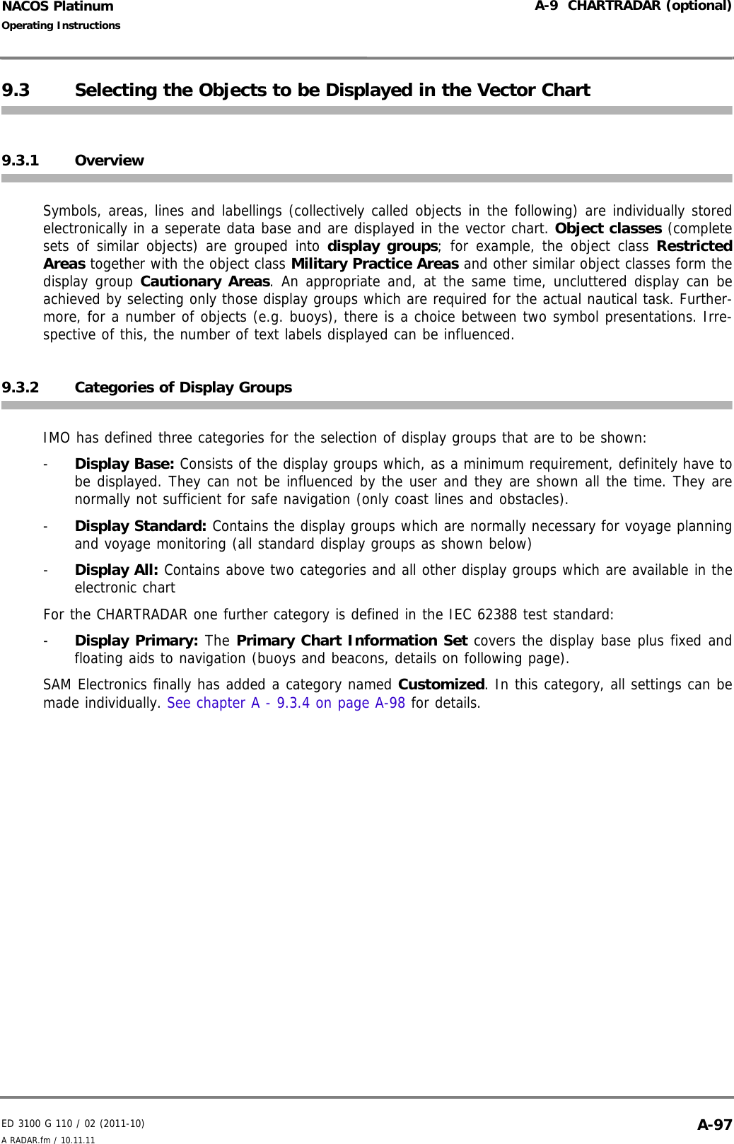 ED 3100 G 110 / 02 (2011-10)Operating InstructionsA-9  CHARTRADAR (optional)A RADAR.fm / 10.11.11 A-97NACOS Platinum9.3 Selecting the Objects to be Displayed in the Vector Chart9.3.1 OverviewSymbols, areas, lines and labellings (collectively called objects in the following) are individually storedelectronically in a seperate data base and are displayed in the vector chart. Object classes (completesets of similar objects) are grouped into display groups; for example, the object class RestrictedAreas together with the object class Military Practice Areas and other similar object classes form thedisplay group Cautionary Areas. An appropriate and, at the same time, uncluttered display can beachieved by selecting only those display groups which are required for the actual nautical task. Further-more, for a number of objects (e.g. buoys), there is a choice between two symbol presentations. Irre-spective of this, the number of text labels displayed can be influenced.9.3.2 Categories of Display GroupsIMO has defined three categories for the selection of display groups that are to be shown:-  Display Base: Consists of the display groups which, as a minimum requirement, definitely have tobe displayed. They can not be influenced by the user and they are shown all the time. They arenormally not sufficient for safe navigation (only coast lines and obstacles).-  Display Standard: Contains the display groups which are normally necessary for voyage planningand voyage monitoring (all standard display groups as shown below)-  Display All: Contains above two categories and all other display groups which are available in theelectronic chart For the CHARTRADAR one further category is defined in the IEC 62388 test standard:-  Display Primary: The Primary Chart Information Set covers the display base plus fixed andfloating aids to navigation (buoys and beacons, details on following page).SAM Electronics finally has added a category named Customized. In this category, all settings can bemade individually. See chapter A - 9.3.4 on page A-98 for details.