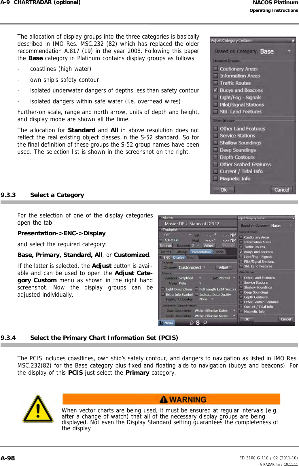 NACOS PlatinumED 3100 G 110 / 02 (2011-10)Operating InstructionsA-9  CHARTRADAR (optional) A RADAR.fm / 10.11.11A-98The allocation of display groups into the three categories is basicallydescribed in IMO Res. MSC.232 (82) which has replaced the olderrecommendation A.817 (19) in the year 2008. Following this paperthe Base category in Platinum contains display groups as follows:-  coastlines (high water)-  own ship&apos;s safety contour-  isolated underwater dangers of depths less than safety contour-  isolated dangers within safe water (i.e. overhead wires)Further-on scale, range and north arrow, units of depth and height,and display mode are shown all the time.The allocation for Standard and All in above resolution does notreflect the real existing object classes in the S-52 standard. So forthe final definition of these groups the S-52 group names have beenused. The selection list is shown in the screenshot on the right. 9.3.3 Select a CategoryFor the selection of one of the display categoriesopen the tab:Presentation-&gt;ENC-&gt;Displayand select the required category: Base, Primary, Standard, All, or Customized. If the latter is selected, the Adjust button is avail-able and can be used to open the Adjust Cate-gory Custom menu as shown in the right handscreenshot. Now the display groups can beadjusted individually.9.3.4 Select the Primary Chart Information Set (PCIS) The PCIS includes coastlines, own ship’s safety contour, and dangers to navigation as listed in IMO Res.MSC.232(82) for the Base category plus fixed and floating aids to navigation (buoys and beacons). Forthe display of this PCIS just select the Primary category.When vector charts are being used, it must be ensured at regular intervals (e.g. after a change of watch) that all of the necessary display groups are being displayed. Not even the Display Standard setting guarantees the completeness of the display.