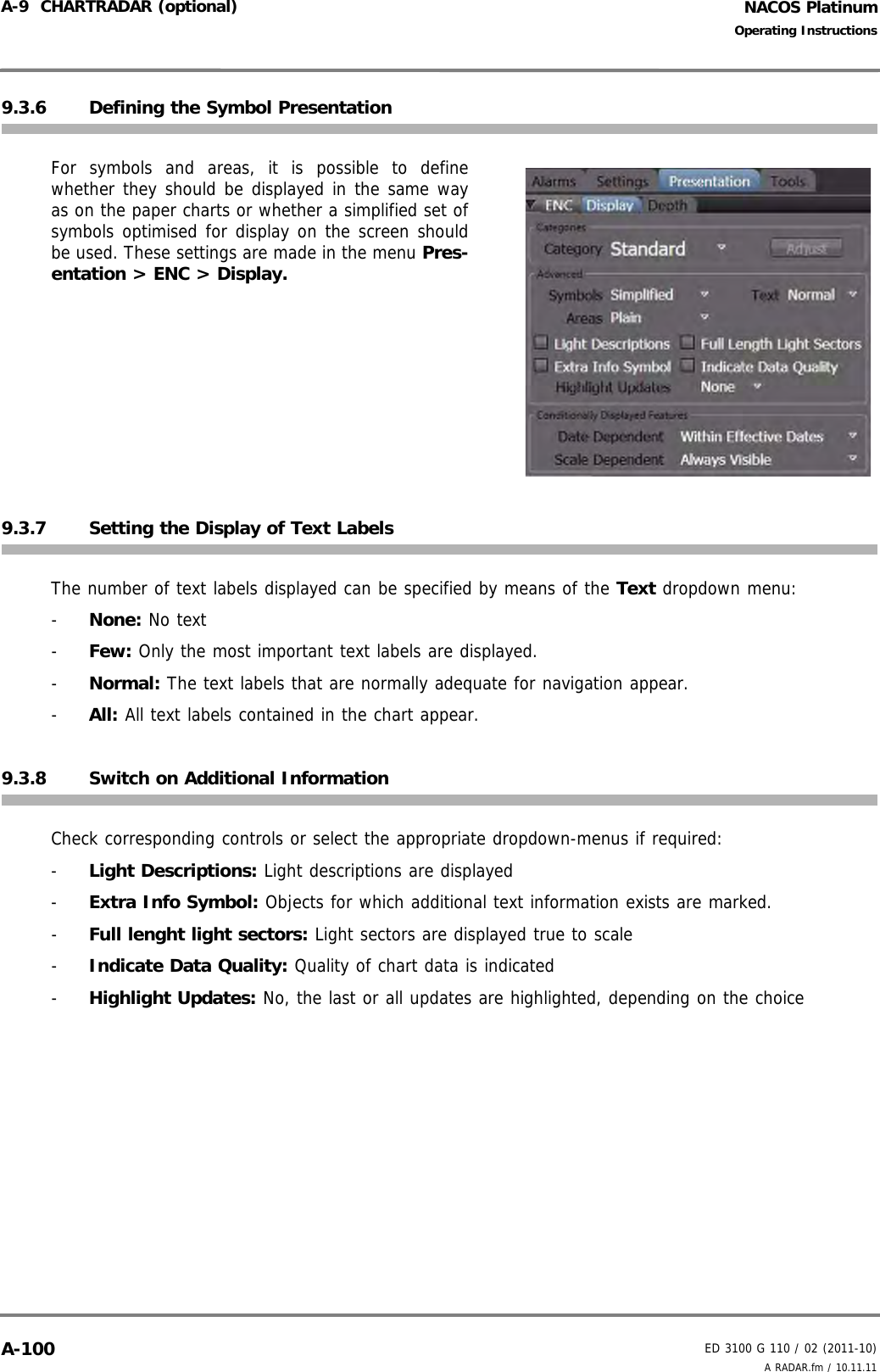 NACOS PlatinumED 3100 G 110 / 02 (2011-10)Operating InstructionsA-9  CHARTRADAR (optional) A RADAR.fm / 10.11.11A-1009.3.6 Defining the Symbol PresentationFor symbols and areas, it is possible to definewhether they should be displayed in the same wayas on the paper charts or whether a simplified set ofsymbols optimised for display on the screen shouldbe used. These settings are made in the menu Pres-entation &gt; ENC &gt; Display.9.3.7 Setting the Display of Text LabelsThe number of text labels displayed can be specified by means of the Text dropdown menu:-  None: No text-  Few: Only the most important text labels are displayed.-  Normal: The text labels that are normally adequate for navigation appear.-  All: All text labels contained in the chart appear.9.3.8 Switch on Additional InformationCheck corresponding controls or select the appropriate dropdown-menus if required: -  Light Descriptions: Light descriptions are displayed -  Extra Info Symbol: Objects for which additional text information exists are marked.-  Full lenght light sectors: Light sectors are displayed true to scale-  Indicate Data Quality: Quality of chart data is indicated -  Highlight Updates: No, the last or all updates are highlighted, depending on the choice