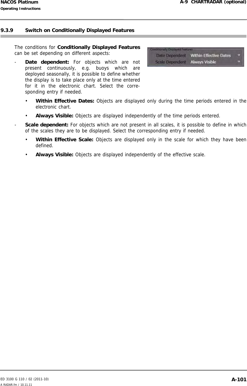 ED 3100 G 110 / 02 (2011-10)Operating InstructionsA-9  CHARTRADAR (optional)A RADAR.fm / 10.11.11 A-101NACOS Platinum9.3.9 Switch on Conditionally Displayed FeaturesThe conditions for Conditionally Displayed Featurescan be set depending on different aspects:-  Date dependent: For objects which are notpresent continuously, e.g. buoys which aredeployed seasonally, it is possible to define whetherthe display is to take place only at the time enteredfor it in the electronic chart. Select the corre-sponding entry if needed.•  Within Effective Dates: Objects are displayed only during the time periods entered in theelectronic chart.•  Always Visible: Objects are displayed independently of the time periods entered.-  Scale dependent: For objects which are not present in all scales, it is possible to define in whichof the scales they are to be displayed. Select the corresponding entry if needed.•  Within Effective Scale: Objects are displayed only in the scale for which they have beendefined.•  Always Visible: Objects are displayed independently of the effective scale.