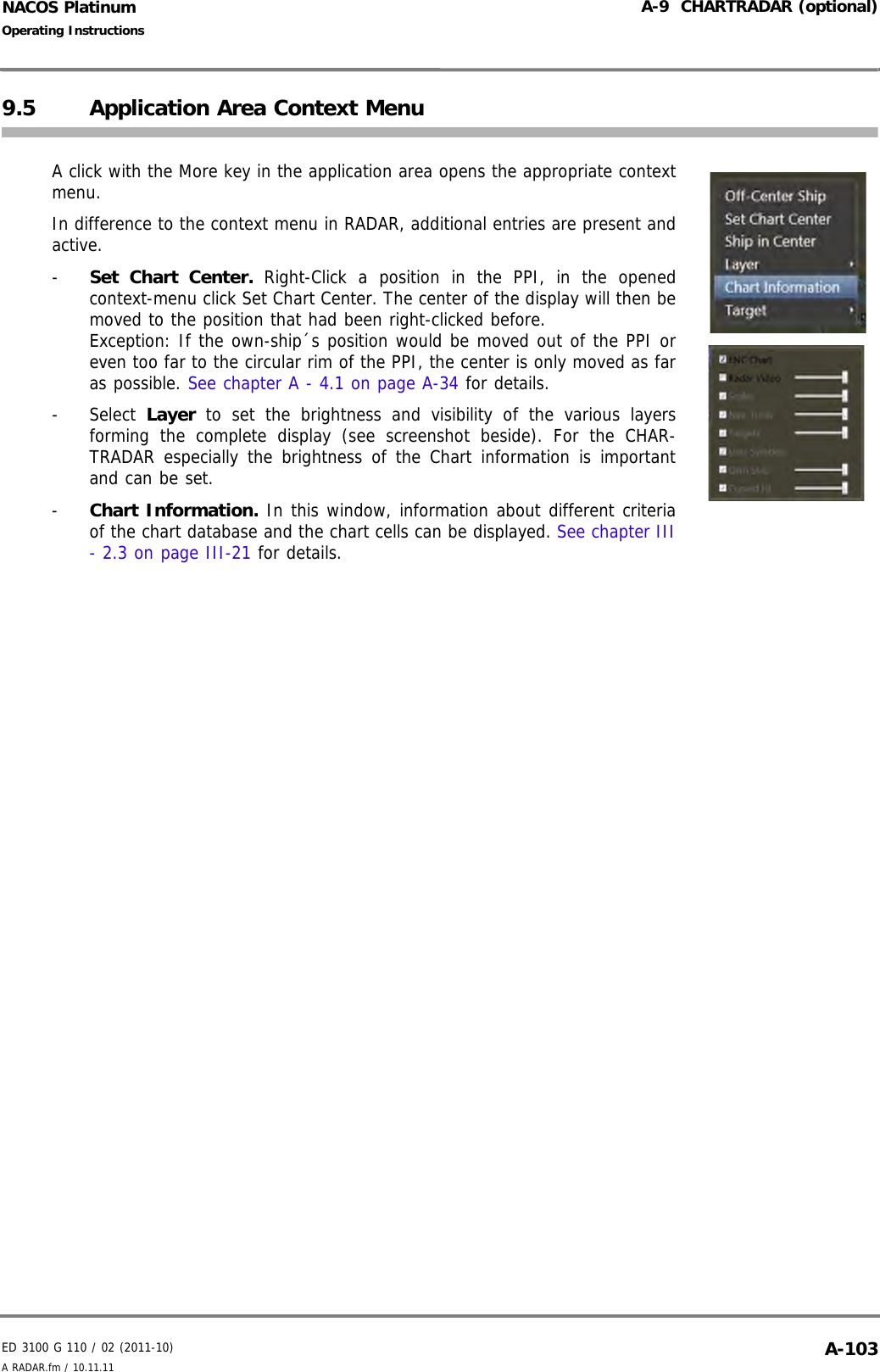 ED 3100 G 110 / 02 (2011-10)Operating InstructionsA-9  CHARTRADAR (optional)A RADAR.fm / 10.11.11 A-103NACOS Platinum9.5 Application Area Context MenuA click with the More key in the application area opens the appropriate contextmenu.In difference to the context menu in RADAR, additional entries are present andactive.-  Set Chart Center. Right-Click a position in the PPI, in the openedcontext-menu click Set Chart Center. The center of the display will then bemoved to the position that had been right-clicked before. Exception: If the own-ship´s position would be moved out of the PPI oreven too far to the circular rim of the PPI, the center is only moved as faras possible. See chapter A - 4.1 on page A-34 for details.- Select Layer to set the brightness and visibility of the various layersforming the complete display (see screenshot beside). For the CHAR-TRADAR especially the brightness of the Chart information is importantand can be set.-  Chart Information. In this window, information about different criteriaof the chart database and the chart cells can be displayed. See chapter III- 2.3 on page III-21 for details.