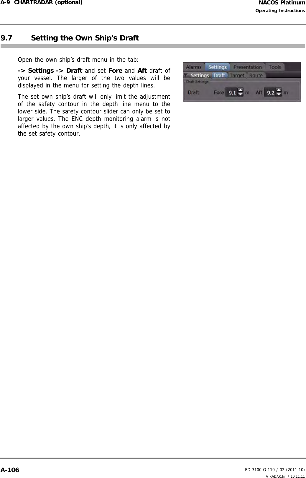 NACOS PlatinumED 3100 G 110 / 02 (2011-10)Operating InstructionsA-9  CHARTRADAR (optional) A RADAR.fm / 10.11.11A-1069.7 Setting the Own Ship’s DraftOpen the own ship’s draft menu in the tab:-&gt; Settings -&gt; Draft and set Fore and Aft draft ofyour vessel. The larger of the two values will bedisplayed in the menu for setting the depth lines. The set own ship’s draft will only limit the adjustmentof the safety contour in the depth line menu to thelower side. The safety contour slider can only be set tolarger values. The ENC depth monitoring alarm is notaffected by the own ship’s depth, it is only affected bythe set safety contour.
