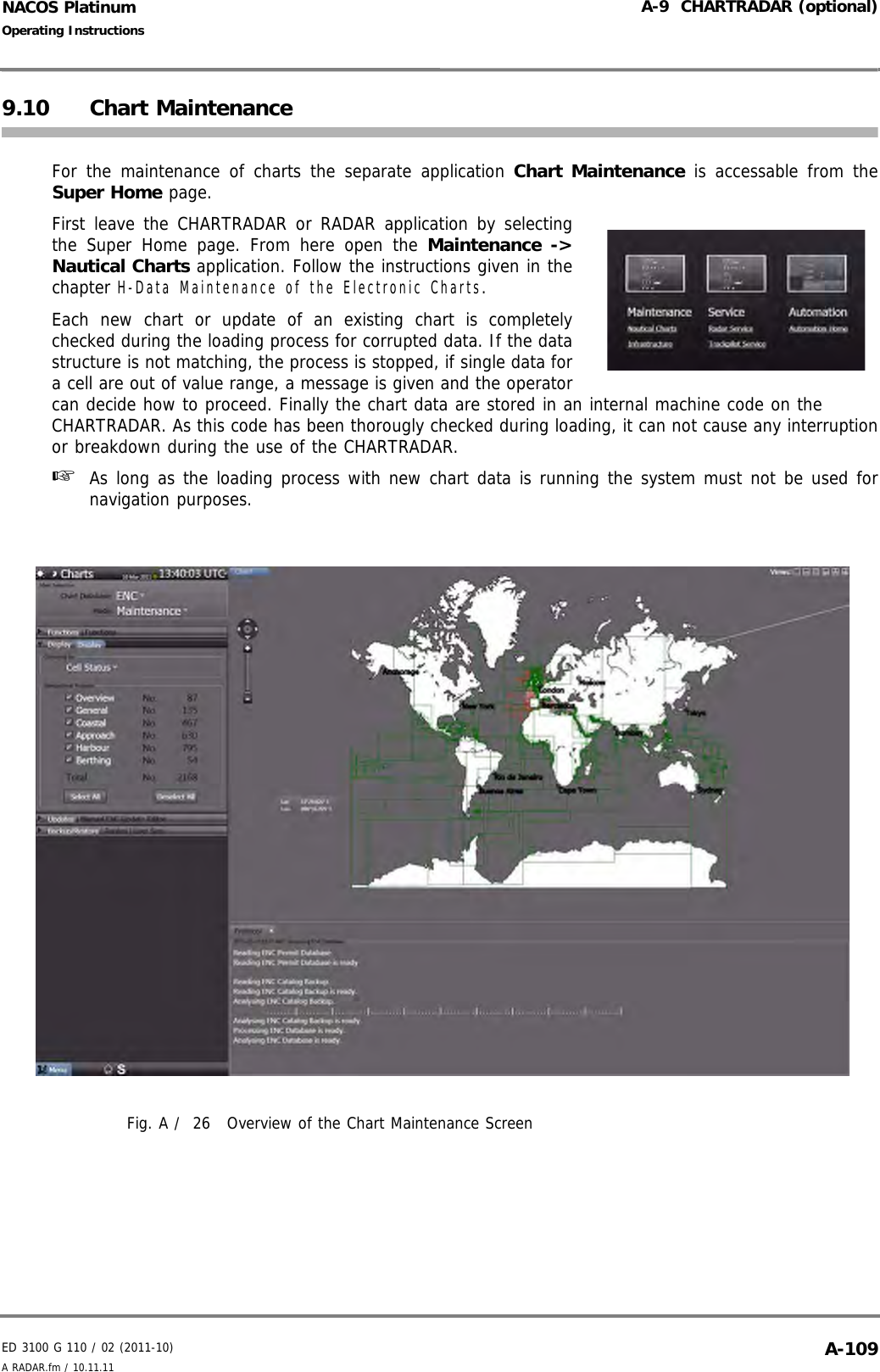 ED 3100 G 110 / 02 (2011-10)Operating InstructionsA-9  CHARTRADAR (optional)A RADAR.fm / 10.11.11 A-109NACOS Platinum9.10 Chart MaintenanceFor the maintenance of charts the separate application Chart Maintenance is accessable from theSuper Home page.First leave the CHARTRADAR or RADAR application by selectingthe Super Home page. From here open the Maintenance -&gt;Nautical Charts application. Follow the instructions given in thechapter H-Data Maintenance of the Electronic Charts.Each new chart or update of an existing chart is completelychecked during the loading process for corrupted data. If the datastructure is not matching, the process is stopped, if single data fora cell are out of value range, a message is given and the operatorcan decide how to proceed. Finally the chart data are stored in an internal machine code on theCHARTRADAR. As this code has been thorougly checked during loading, it can not cause any interruptionor breakdown during the use of the CHARTRADAR.☞  As long as the loading process with new chart data is running the system must not be used fornavigation purposes.Fig. A /  26 Overview of the Chart Maintenance Screen