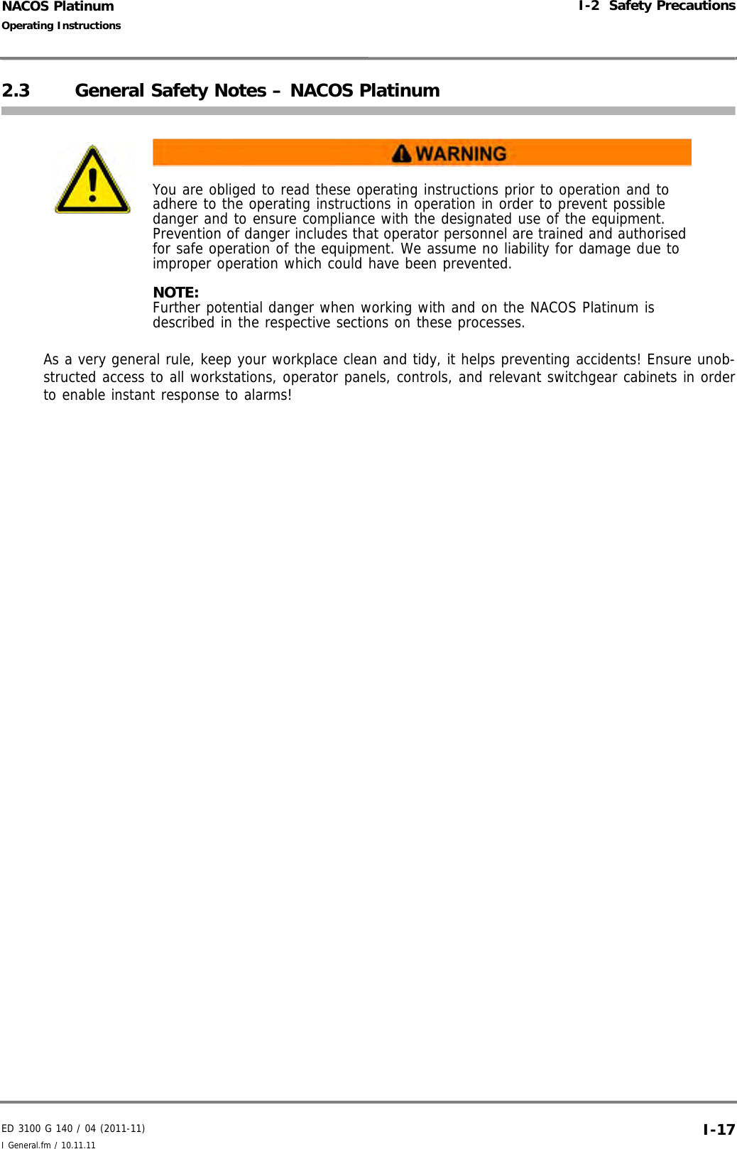 ED 3100 G 140 / 04 (2011-11)Operating InstructionsI-2  Safety PrecautionsI General.fm / 10.11.11 I-17NACOS Platinum2.3 General Safety Notes – NACOS PlatinumAs a very general rule, keep your workplace clean and tidy, it helps preventing accidents! Ensure unob-structed access to all workstations, operator panels, controls, and relevant switchgear cabinets in orderto enable instant response to alarms! You are obliged to read these operating instructions prior to operation and to adhere to the operating instructions in operation in order to prevent possible danger and to ensure compliance with the designated use of the equipment. Prevention of danger includes that operator personnel are trained and authorised for safe operation of the equipment. We assume no liability for damage due to improper operation which could have been prevented. NOTE:Further potential danger when working with and on the NACOS Platinum is described in the respective sections on these processes.