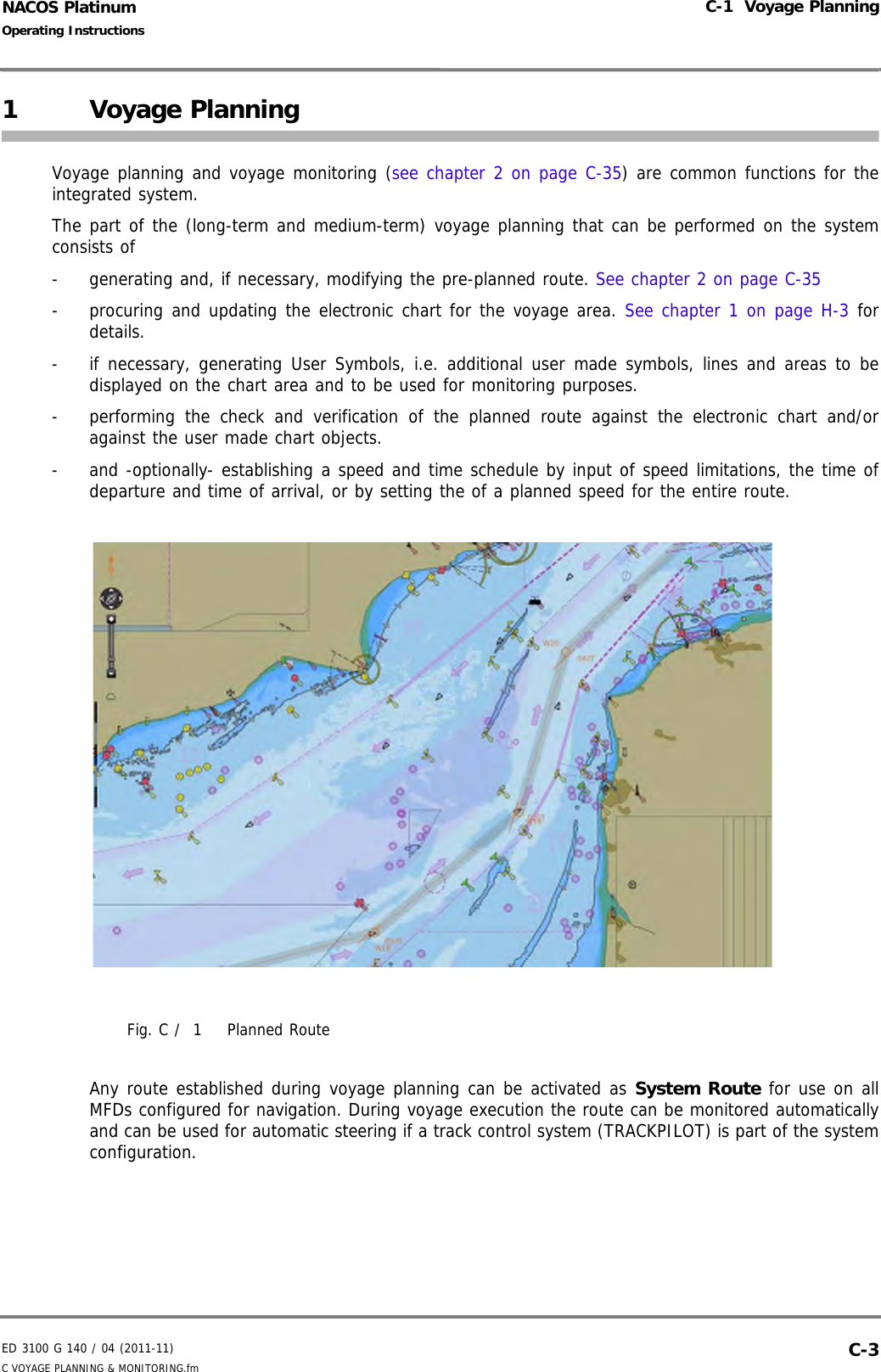 ED 3100 G 140 / 04 (2011-11)Operating InstructionsC-1  Voyage PlanningC VOYAGE PLANNING &amp; MONITORING.fm  C-3NACOS Platinum1 Voyage PlanningVoyage planning and voyage monitoring (see chapter 2 on page C-35) are common functions for theintegrated system.The part of the (long-term and medium-term) voyage planning that can be performed on the systemconsists of-  generating and, if necessary, modifying the pre-planned route. See chapter 2 on page C-35-  procuring and updating the electronic chart for the voyage area. See chapter 1 on page H-3 fordetails.-  if necessary, generating User Symbols, i.e. additional user made symbols, lines and areas to bedisplayed on the chart area and to be used for monitoring purposes. -  performing the check and verification of the planned route against the electronic chart and/oragainst the user made chart objects.-  and -optionally- establishing a speed and time schedule by input of speed limitations, the time ofdeparture and time of arrival, or by setting the of a planned speed for the entire route.Fig. C /  1 Planned RouteAny route established during voyage planning can be activated as System Route for use on allMFDs configured for navigation. During voyage execution the route can be monitored automaticallyand can be used for automatic steering if a track control system (TRACKPILOT) is part of the systemconfiguration.