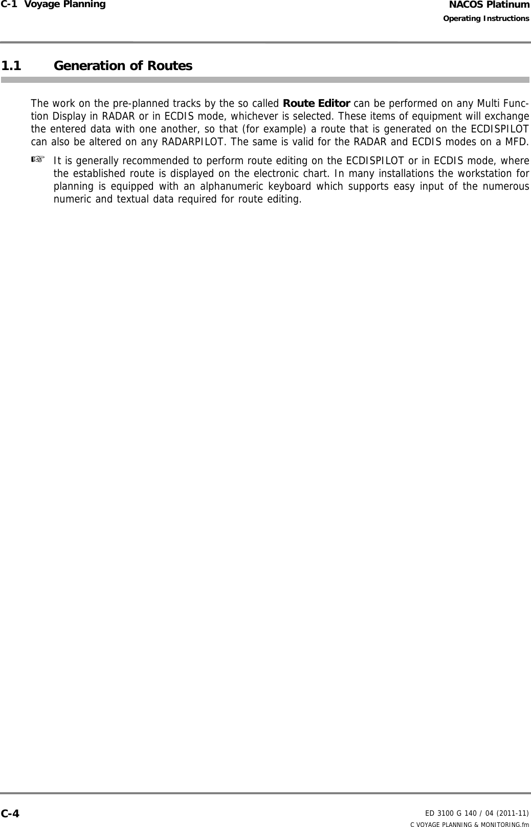 NACOS PlatinumED 3100 G 140 / 04 (2011-11)Operating InstructionsC-1  Voyage Planning C VOYAGE PLANNING &amp; MONITORING.fmC-41.1 Generation of RoutesThe work on the pre-planned tracks by the so called Route Editor can be performed on any Multi Func-tion Display in RADAR or in ECDIS mode, whichever is selected. These items of equipment will exchangethe entered data with one another, so that (for example) a route that is generated on the ECDISPILOTcan also be altered on any RADARPILOT. The same is valid for the RADAR and ECDIS modes on a MFD.☞  It is generally recommended to perform route editing on the ECDISPILOT or in ECDIS mode, wherethe established route is displayed on the electronic chart. In many installations the workstation forplanning is equipped with an alphanumeric keyboard which supports easy input of the numerousnumeric and textual data required for route editing.