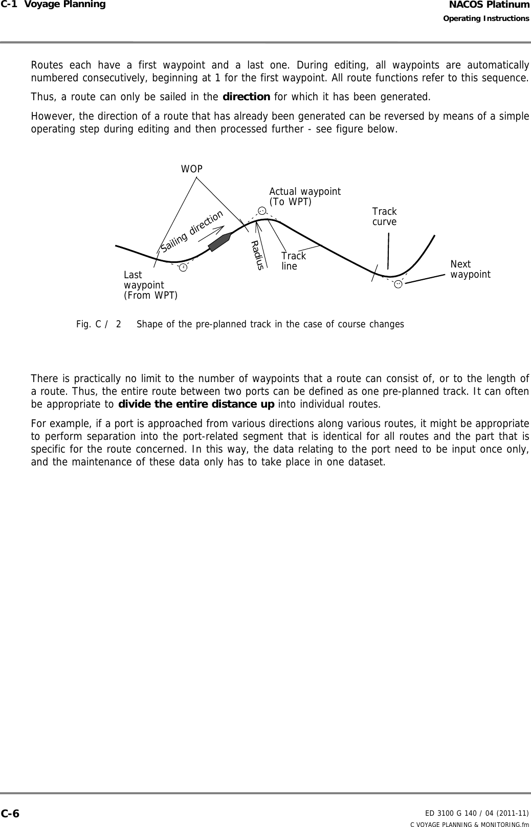 NACOS PlatinumED 3100 G 140 / 04 (2011-11)Operating InstructionsC-1  Voyage Planning C VOYAGE PLANNING &amp; MONITORING.fmC-6Routes each have a first waypoint and a last one. During editing, all waypoints are automaticallynumbered consecutively, beginning at 1 for the first waypoint. All route functions refer to this sequence.Thus, a route can only be sailed in the direction for which it has been generated.However, the direction of a route that has already been generated can be reversed by means of a simpleoperating step during editing and then processed further - see figure below.Fig. C /  2 Shape of the pre-planned track in the case of course changesThere is practically no limit to the number of waypoints that a route can consist of, or to the length ofa route. Thus, the entire route between two ports can be defined as one pre-planned track. It can oftenbe appropriate to divide the entire distance up into individual routes. For example, if a port is approached from various directions along various routes, it might be appropriateto perform separation into the port-related segment that is identical for all routes and the part that isspecific for the route concerned. In this way, the data relating to the port need to be input once only,and the maintenance of these data only has to take place in one dataset. Last waypoint(From WPT)Actual waypoint(To WPT)RadiusTracklineWOPSailing directionNext waypointTrackcurve