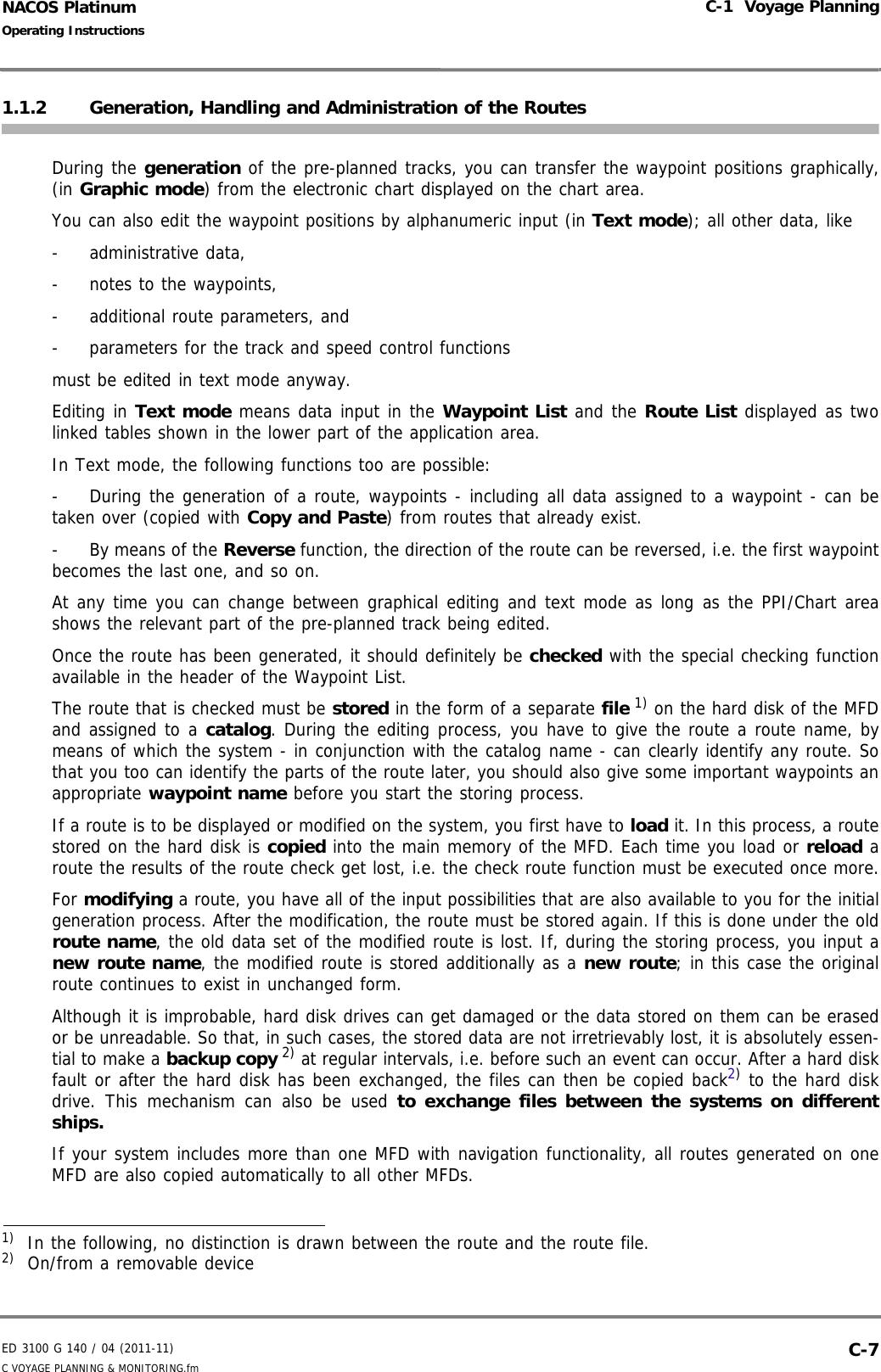 ED 3100 G 140 / 04 (2011-11)Operating InstructionsC-1  Voyage PlanningC VOYAGE PLANNING &amp; MONITORING.fm  C-7NACOS Platinum1.1.2 Generation, Handling and Administration of the RoutesDuring the generation of the pre-planned tracks, you can transfer the waypoint positions graphically,(in Graphic mode) from the electronic chart displayed on the chart area. You can also edit the waypoint positions by alphanumeric input (in Text mode); all other data, like- administrative data,- notes to the waypoints,- additional route parameters, and- parameters for the track and speed control functionsmust be edited in text mode anyway.Editing in Text mode means data input in the Waypoint List and the Route List displayed as twolinked tables shown in the lower part of the application area.In Text mode, the following functions too are possible:- During the generation of a route, waypoints - including all data assigned to a waypoint - can betaken over (copied with Copy and Paste) from routes that already exist.-By means of the Reverse function, the direction of the route can be reversed, i.e. the first waypointbecomes the last one, and so on.At any time you can change between graphical editing and text mode as long as the PPI/Chart areashows the relevant part of the pre-planned track being edited.Once the route has been generated, it should definitely be checked with the special checking functionavailable in the header of the Waypoint List.The route that is checked must be stored in the form of a separate file 1) on the hard disk of the MFDand assigned to a catalog. During the editing process, you have to give the route a route name, bymeans of which the system - in conjunction with the catalog name - can clearly identify any route. Sothat you too can identify the parts of the route later, you should also give some important waypoints anappropriate waypoint name before you start the storing process.If a route is to be displayed or modified on the system, you first have to load it. In this process, a routestored on the hard disk is copied into the main memory of the MFD. Each time you load or reload aroute the results of the route check get lost, i.e. the check route function must be executed once more.For modifying a route, you have all of the input possibilities that are also available to you for the initialgeneration process. After the modification, the route must be stored again. If this is done under the oldroute name, the old data set of the modified route is lost. If, during the storing process, you input anew route name, the modified route is stored additionally as a new route; in this case the originalroute continues to exist in unchanged form.Although it is improbable, hard disk drives can get damaged or the data stored on them can be erasedor be unreadable. So that, in such cases, the stored data are not irretrievably lost, it is absolutely essen-tial to make a backup copy 2) at regular intervals, i.e. before such an event can occur. After a hard diskfault or after the hard disk has been exchanged, the files can then be copied back2) to the hard diskdrive. This mechanism can also be used to exchange files between the systems on differentships.If your system includes more than one MFD with navigation functionality, all routes generated on oneMFD are also copied automatically to all other MFDs.1)  In the following, no distinction is drawn between the route and the route file.2)  On/from a removable device