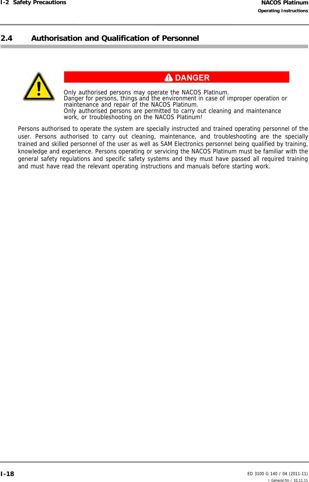 NACOS PlatinumED 3100 G 140 / 04 (2011-11)Operating InstructionsI-2  Safety Precautions I General.fm / 10.11.11I-182.4 Authorisation and Qualification of PersonnelPersons authorised to operate the system are specially instructed and trained operating personnel of theuser. Persons authorised to carry out cleaning, maintenance, and troubleshooting are the speciallytrained and skilled personnel of the user as well as SAM Electronics personnel being qualified by training,knowledge and experience. Persons operating or servicing the NACOS Platinum must be familiar with thegeneral safety regulations and specific safety systems and they must have passed all required trainingand must have read the relevant operating instructions and manuals before starting work.Only authorised persons may operate the NACOS Platinum. Danger for persons, things and the environment in case of improper operation or maintenance and repair of the NACOS Platinum.Only authorised persons are permitted to carry out cleaning and maintenance work, or troubleshooting on the NACOS Platinum!