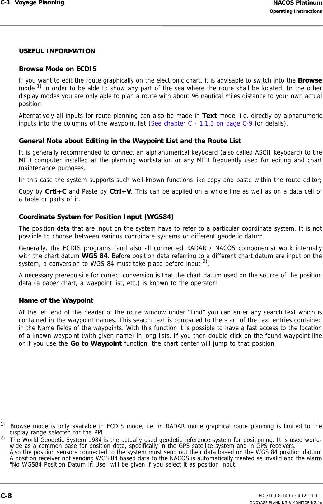 NACOS PlatinumED 3100 G 140 / 04 (2011-11)Operating InstructionsC-1  Voyage Planning C VOYAGE PLANNING &amp; MONITORING.fmC-8USEFUL INFORMATION Browse Mode on ECDISIf you want to edit the route graphically on the electronic chart, it is advisable to switch into the Browsemode 1) in order to be able to show any part of the sea where the route shall be located. In the otherdisplay modes you are only able to plan a route with about 96 nautical miles distance to your own actualposition.Alternatively all inputs for route planning can also be made in Text mode, i.e. directly by alphanumericinputs into the columns of the waypoint list (See chapter C - 1.1.3 on page C-9 for details).General Note about Editing in the Waypoint List and the Route ListIt is generally recommended to connect an alphanumerical keyboard (also called ASCII keyboard) to theMFD computer installed at the planning workstation or any MFD frequently used for editing and chartmaintenance purposes.In this case the system supports such well-known functions like copy and paste within the route editor;Copy by Crtl+C and Paste by Ctrl+V. This can be applied on a whole line as well as on a data cell ofa table or parts of it.  Coordinate System for Position Input (WGS84)The position data that are input on the system have to refer to a particular coordinate system. It is notpossible to choose between various coordinate systems or different geodetic datum.Generally, the ECDIS programs (and also all connected RADAR / NACOS components) work internallywith the chart datum WGS 84. Before position data referring to a different chart datum are input on thesystem, a conversion to WGS 84 must take place before input 2).A necessary prerequisite for correct conversion is that the chart datum used on the source of the positiondata (a paper chart, a waypoint list, etc.) is known to the operator!Name of the WaypointAt the left end of the header of the route window under “Find” you can enter any search text which iscontained in the waypoint names. This search text is compared to the start of the text entries containedin the Name fields of the waypoints. With this function it is possible to have a fast access to the locationof a known waypoint (with given name) in long lists. If you then double click on the found waypoint lineor if you use the Go to Waypoint function, the chart center will jump to that position.1)  Browse mode is only available in ECDIS mode, i.e. in RADAR mode graphical route planning is limited to thedisplay range selected for the PPI.2)  The World Geodetic System 1984 is the actually used geodetic reference system for positioning. It is used world-wide as a common base for position data, specifically in the GPS satellite system and in GPS receivers. Also the position sensors connected to the system must send out their data based on the WGS 84 position datum.A position receiver not sending WGS 84 based data to the NACOS is automatically treated as invalid and the alarm&quot;No WGS84 Position Datum in Use&quot; will be given if you select it as position input.