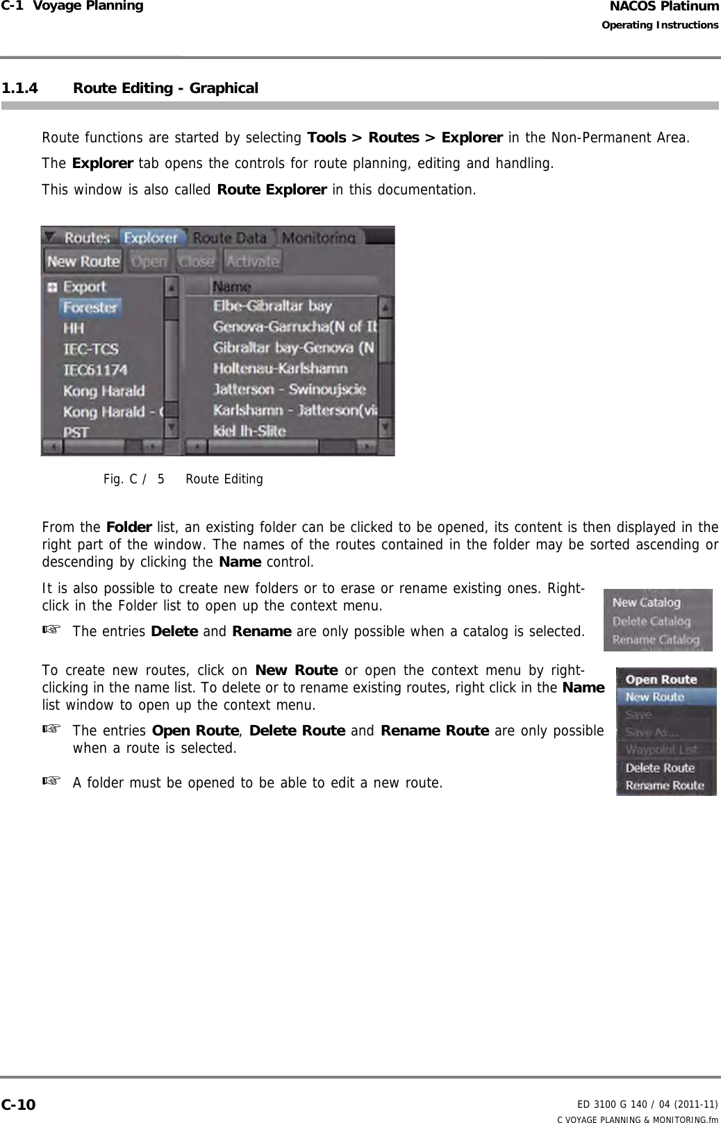 NACOS PlatinumED 3100 G 140 / 04 (2011-11)Operating InstructionsC-1  Voyage Planning C VOYAGE PLANNING &amp; MONITORING.fmC-101.1.4 Route Editing - GraphicalRoute functions are started by selecting Tools &gt; Routes &gt; Explorer in the Non-Permanent Area.The Explorer tab opens the controls for route planning, editing and handling.This window is also called Route Explorer in this documentation.Fig. C /  5 Route EditingFrom the Folder list, an existing folder can be clicked to be opened, its content is then displayed in theright part of the window. The names of the routes contained in the folder may be sorted ascending ordescending by clicking the Name control.It is also possible to create new folders or to erase or rename existing ones. Right-click in the Folder list to open up the context menu.☞  The entries Delete and Rename are only possible when a catalog is selected.To create new routes, click on New Route or open the context menu by right-clicking in the name list. To delete or to rename existing routes, right click in the Namelist window to open up the context menu.☞  The entries Open Route, Delete Route and Rename Route are only possiblewhen a route is selected.☞  A folder must be opened to be able to edit a new route.