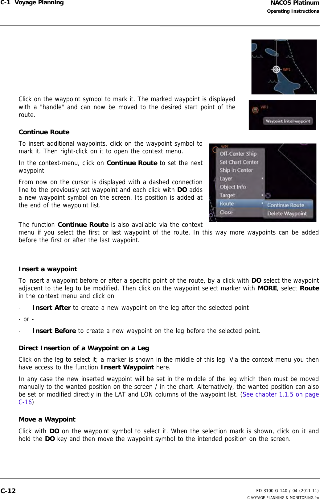 NACOS PlatinumED 3100 G 140 / 04 (2011-11)Operating InstructionsC-1  Voyage Planning C VOYAGE PLANNING &amp; MONITORING.fmC-12Click on the waypoint symbol to mark it. The marked waypoint is displayedwith a &quot;handle&quot; and can now be moved to the desired start point of theroute.Continue RouteTo insert additional waypoints, click on the waypoint symbol tomark it. Then right-click on it to open the context menu.In the context-menu, click on Continue Route to set the nextwaypoint.From now on the cursor is displayed with a dashed connectionline to the previously set waypoint and each click with DO addsa new waypoint symbol on the screen. Its position is added atthe end of the waypoint list.The function Continue Route is also available via the contextmenu if you select the first or last waypoint of the route. In this way more waypoints can be addedbefore the first or after the last waypoint.Insert a waypointTo insert a waypoint before or after a specific point of the route, by a click with DO select the waypointadjacent to the leg to be modified. Then click on the waypoint select marker with MORE, select Routein the context menu and click on-  Insert After to create a new waypoint on the leg after the selected point- or --  Insert Before to create a new waypoint on the leg before the selected point.Direct Insertion of a Waypoint on a LegClick on the leg to select it; a marker is shown in the middle of this leg. Via the context menu you thenhave access to the function Insert Waypoint here.In any case the new inserted waypoint will be set in the middle of the leg which then must be movedmanually to the wanted position on the screen / in the chart. Alternatively, the wanted position can alsobe set or modified directly in the LAT and LON columns of the waypoint list. (See chapter 1.1.5 on pageC-16)Move a WaypointClick with DO on the waypoint symbol to select it. When the selection mark is shown, click on it andhold the DO key and then move the waypoint symbol to the intended position on the screen.