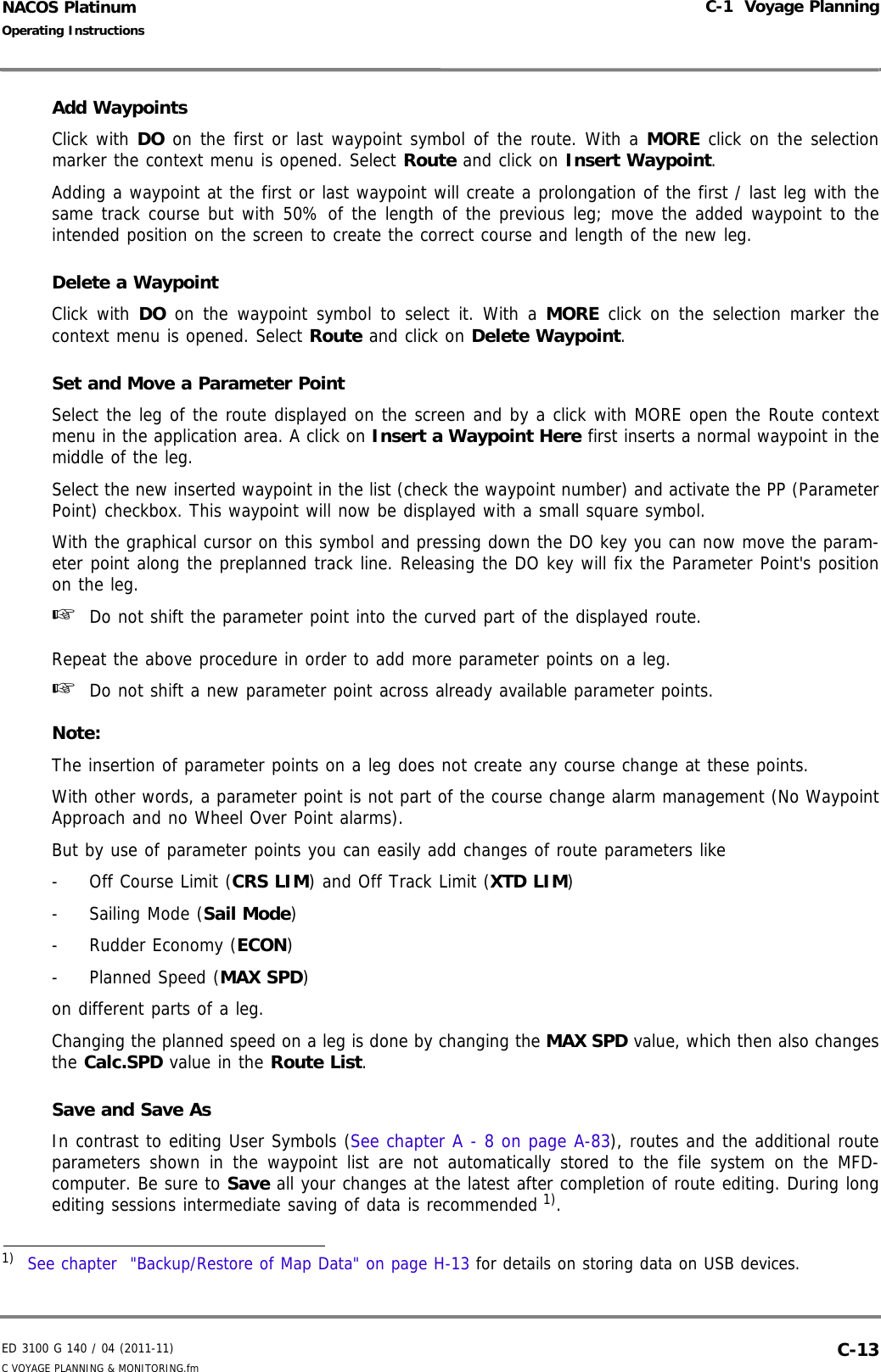 ED 3100 G 140 / 04 (2011-11)Operating InstructionsC-1  Voyage PlanningC VOYAGE PLANNING &amp; MONITORING.fm  C-13NACOS PlatinumAdd WaypointsClick with DO on the first or last waypoint symbol of the route. With a MORE click on the selectionmarker the context menu is opened. Select Route and click on Insert Waypoint.Adding a waypoint at the first or last waypoint will create a prolongation of the first / last leg with thesame track course but with 50% of the length of the previous leg; move the added waypoint to theintended position on the screen to create the correct course and length of the new leg.Delete a WaypointClick with DO on the waypoint symbol to select it. With a MORE click on the selection marker thecontext menu is opened. Select Route and click on Delete Waypoint.Set and Move a Parameter PointSelect the leg of the route displayed on the screen and by a click with MORE open the Route contextmenu in the application area. A click on Insert a Waypoint Here first inserts a normal waypoint in themiddle of the leg.Select the new inserted waypoint in the list (check the waypoint number) and activate the PP (ParameterPoint) checkbox. This waypoint will now be displayed with a small square symbol. With the graphical cursor on this symbol and pressing down the DO key you can now move the param-eter point along the preplanned track line. Releasing the DO key will fix the Parameter Point&apos;s positionon the leg.☞  Do not shift the parameter point into the curved part of the displayed route.Repeat the above procedure in order to add more parameter points on a leg.☞  Do not shift a new parameter point across already available parameter points.Note:The insertion of parameter points on a leg does not create any course change at these points. With other words, a parameter point is not part of the course change alarm management (No WaypointApproach and no Wheel Over Point alarms).But by use of parameter points you can easily add changes of route parameters like-  Off Course Limit (CRS LIM) and Off Track Limit (XTD LIM)-  Sailing Mode (Sail Mode)-  Rudder Economy (ECON)-  Planned Speed (MAX SPD)on different parts of a leg.Changing the planned speed on a leg is done by changing the MAX SPD value, which then also changesthe Calc.SPD value in the Route List.Save and Save AsIn contrast to editing User Symbols (See chapter A - 8 on page A-83), routes and the additional routeparameters shown in the waypoint list are not automatically stored to the file system on the MFD-computer. Be sure to Save all your changes at the latest after completion of route editing. During longediting sessions intermediate saving of data is recommended 1).1)  See chapter  &quot;Backup/Restore of Map Data&quot; on page H-13 for details on storing data on USB devices.