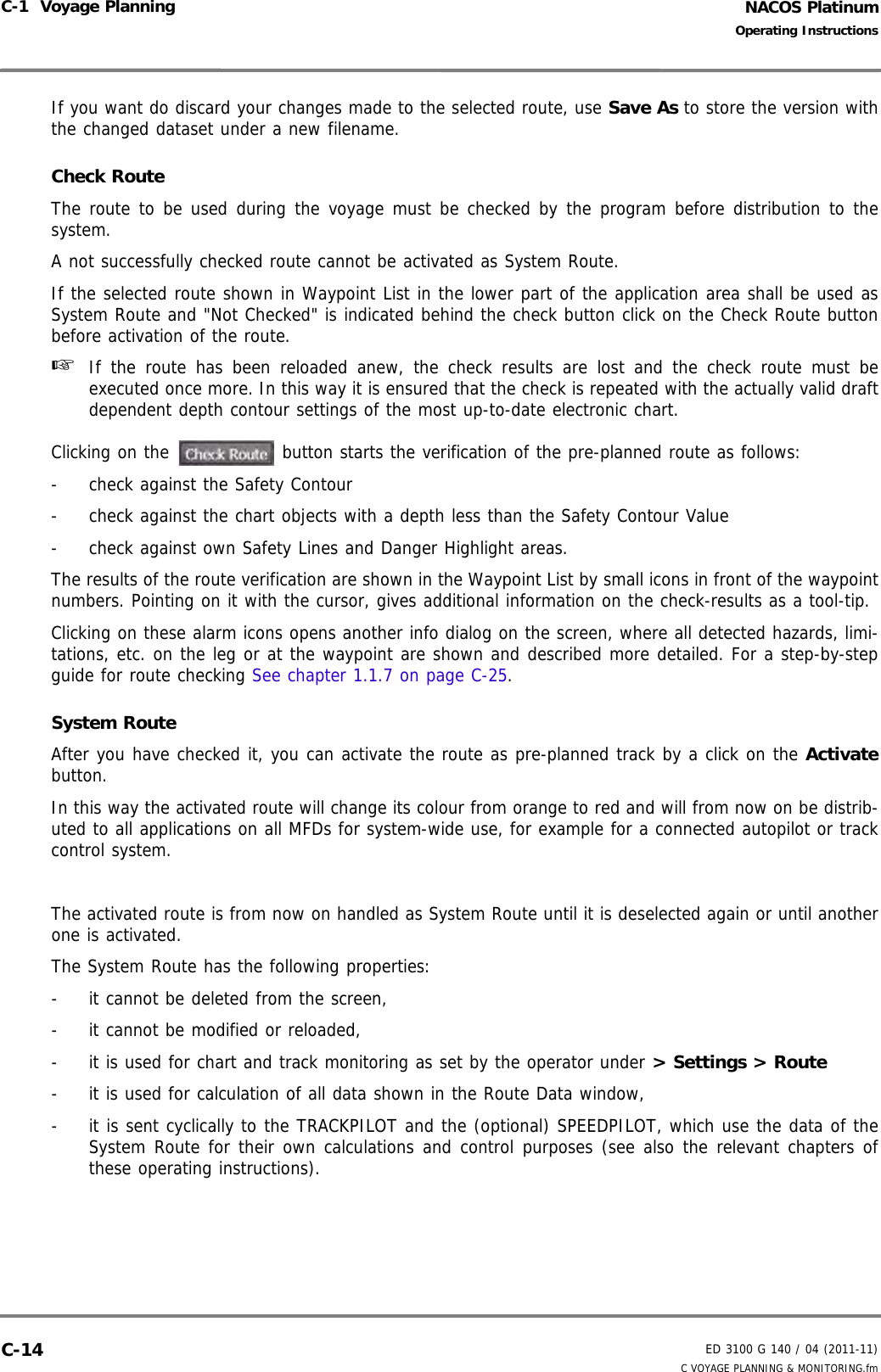 NACOS PlatinumED 3100 G 140 / 04 (2011-11)Operating InstructionsC-1  Voyage Planning C VOYAGE PLANNING &amp; MONITORING.fmC-14If you want do discard your changes made to the selected route, use Save As to store the version withthe changed dataset under a new filename.Check RouteThe route to be used during the voyage must be checked by the program before distribution to thesystem. A not successfully checked route cannot be activated as System Route.If the selected route shown in Waypoint List in the lower part of the application area shall be used asSystem Route and &quot;Not Checked&quot; is indicated behind the check button click on the Check Route buttonbefore activation of the route.☞  If the route has been reloaded anew, the check results are lost and the check route must beexecuted once more. In this way it is ensured that the check is repeated with the actually valid draftdependent depth contour settings of the most up-to-date electronic chart.Clicking on the  button starts the verification of the pre-planned route as follows:-  check against the Safety Contour-  check against the chart objects with a depth less than the Safety Contour Value-  check against own Safety Lines and Danger Highlight areas.The results of the route verification are shown in the Waypoint List by small icons in front of the waypointnumbers. Pointing on it with the cursor, gives additional information on the check-results as a tool-tip.Clicking on these alarm icons opens another info dialog on the screen, where all detected hazards, limi-tations, etc. on the leg or at the waypoint are shown and described more detailed. For a step-by-stepguide for route checking See chapter 1.1.7 on page C-25.System RouteAfter you have checked it, you can activate the route as pre-planned track by a click on the Activatebutton.In this way the activated route will change its colour from orange to red and will from now on be distrib-uted to all applications on all MFDs for system-wide use, for example for a connected autopilot or trackcontrol system.The activated route is from now on handled as System Route until it is deselected again or until anotherone is activated. The System Route has the following properties:-  it cannot be deleted from the screen,-  it cannot be modified or reloaded,-  it is used for chart and track monitoring as set by the operator under &gt; Settings &gt; Route-  it is used for calculation of all data shown in the Route Data window,-  it is sent cyclically to the TRACKPILOT and the (optional) SPEEDPILOT, which use the data of theSystem Route for their own calculations and control purposes (see also the relevant chapters ofthese operating instructions).