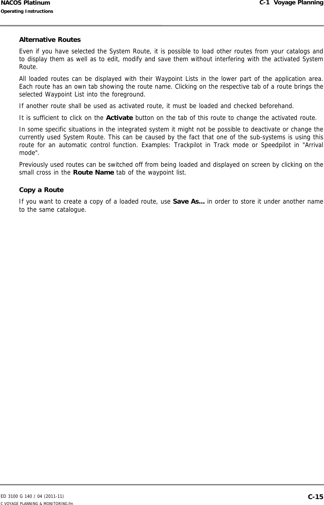 ED 3100 G 140 / 04 (2011-11)Operating InstructionsC-1  Voyage PlanningC VOYAGE PLANNING &amp; MONITORING.fm  C-15NACOS PlatinumAlternative RoutesEven if you have selected the System Route, it is possible to load other routes from your catalogs andto display them as well as to edit, modify and save them without interfering with the activated SystemRoute.All loaded routes can be displayed with their Waypoint Lists in the lower part of the application area.Each route has an own tab showing the route name. Clicking on the respective tab of a route brings theselected Waypoint List into the foreground.If another route shall be used as activated route, it must be loaded and checked beforehand.It is sufficient to click on the Activate button on the tab of this route to change the activated route.In some specific situations in the integrated system it might not be possible to deactivate or change thecurrently used System Route. This can be caused by the fact that one of the sub-systems is using thisroute for an automatic control function. Examples: Trackpilot in Track mode or Speedpilot in &quot;Arrivalmode&quot;.Previously used routes can be switched off from being loaded and displayed on screen by clicking on thesmall cross in the Route Name tab of the waypoint list.Copy a RouteIf you want to create a copy of a loaded route, use Save As... in order to store it under another nameto the same catalogue.