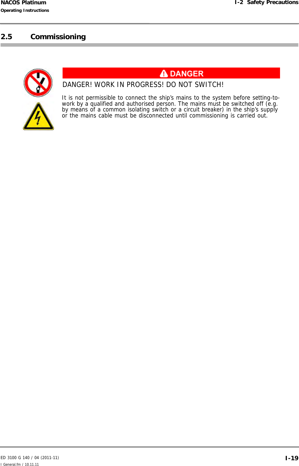 ED 3100 G 140 / 04 (2011-11)Operating InstructionsI-2  Safety PrecautionsI General.fm / 10.11.11 I-19NACOS Platinum2.5 CommissioningDANGER! WORK IN PROGRESS! DO NOT SWITCH!It is not permissible to connect the ship’s mains to the system before setting-to-work by a qualified and authorised person. The mains must be switched off (e.g. by means of a common isolating switch or a circuit breaker) in the ship’s supply or the mains cable must be disconnected until commissioning is carried out.