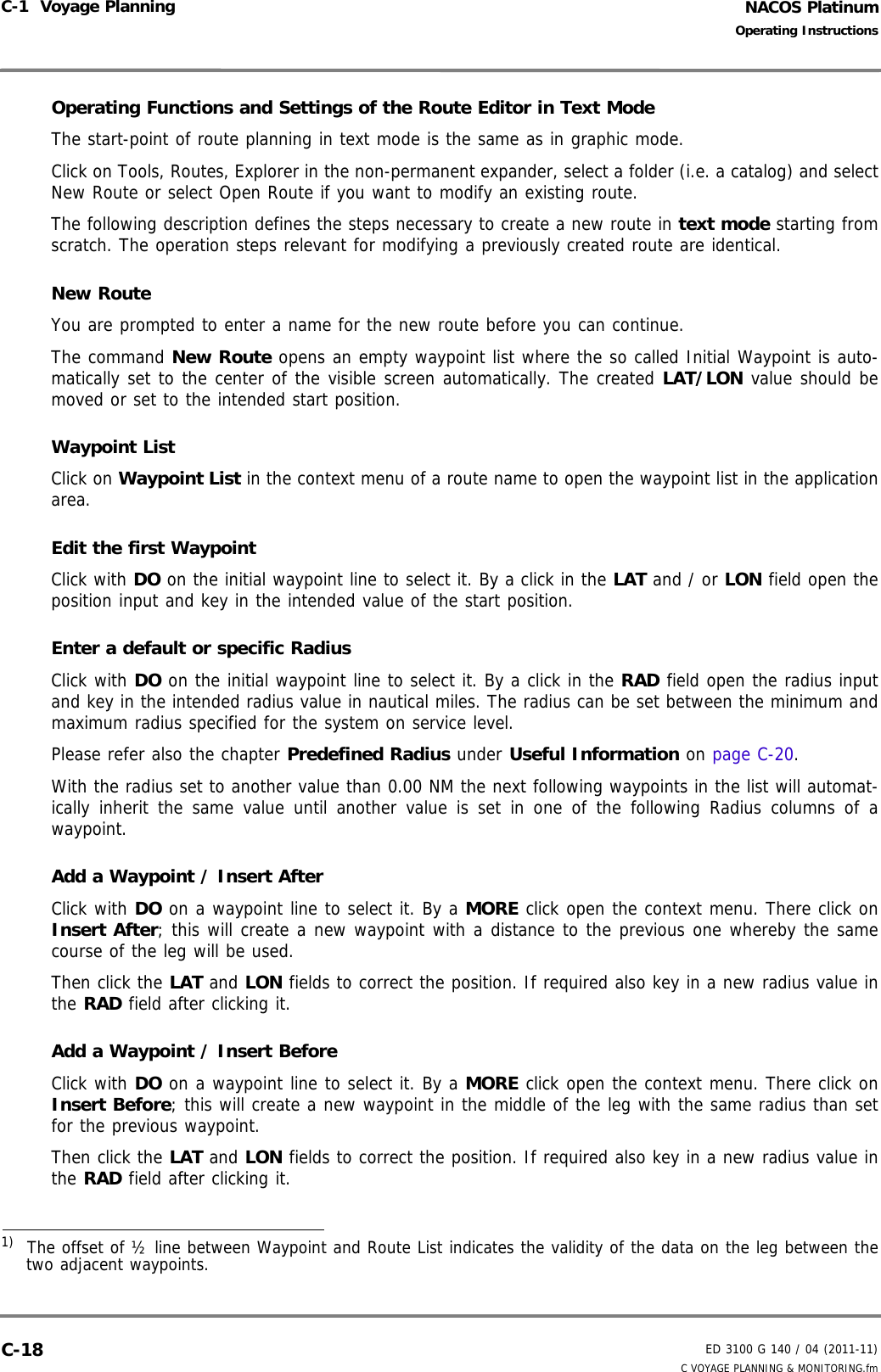 NACOS PlatinumED 3100 G 140 / 04 (2011-11)Operating InstructionsC-1  Voyage Planning C VOYAGE PLANNING &amp; MONITORING.fmC-18Operating Functions and Settings of the Route Editor in Text ModeThe start-point of route planning in text mode is the same as in graphic mode.Click on Tools, Routes, Explorer in the non-permanent expander, select a folder (i.e. a catalog) and selectNew Route or select Open Route if you want to modify an existing route.The following description defines the steps necessary to create a new route in text mode starting fromscratch. The operation steps relevant for modifying a previously created route are identical.New RouteYou are prompted to enter a name for the new route before you can continue.The command New Route opens an empty waypoint list where the so called Initial Waypoint is auto-matically set to the center of the visible screen automatically. The created LAT/LON value should bemoved or set to the intended start position.Waypoint ListClick on Waypoint List in the context menu of a route name to open the waypoint list in the applicationarea.Edit the first WaypointClick with DO on the initial waypoint line to select it. By a click in the LAT and / or LON field open theposition input and key in the intended value of the start position.Enter a default or specific RadiusClick with DO on the initial waypoint line to select it. By a click in the RAD field open the radius inputand key in the intended radius value in nautical miles. The radius can be set between the minimum andmaximum radius specified for the system on service level.Please refer also the chapter Predefined Radius under Useful Information on page C-20.With the radius set to another value than 0.00 NM the next following waypoints in the list will automat-ically inherit the same value until another value is set in one of the following Radius columns of awaypoint.Add a Waypoint / Insert AfterClick with DO on a waypoint line to select it. By a MORE click open the context menu. There click onInsert After; this will create a new waypoint with a distance to the previous one whereby the samecourse of the leg will be used. Then click the LAT and LON fields to correct the position. If required also key in a new radius value inthe RAD field after clicking it.Add a Waypoint / Insert BeforeClick with DO on a waypoint line to select it. By a MORE click open the context menu. There click onInsert Before; this will create a new waypoint in the middle of the leg with the same radius than setfor the previous waypoint. Then click the LAT and LON fields to correct the position. If required also key in a new radius value inthe RAD field after clicking it.1)  The offset of ½ line between Waypoint and Route List indicates the validity of the data on the leg between thetwo adjacent waypoints.