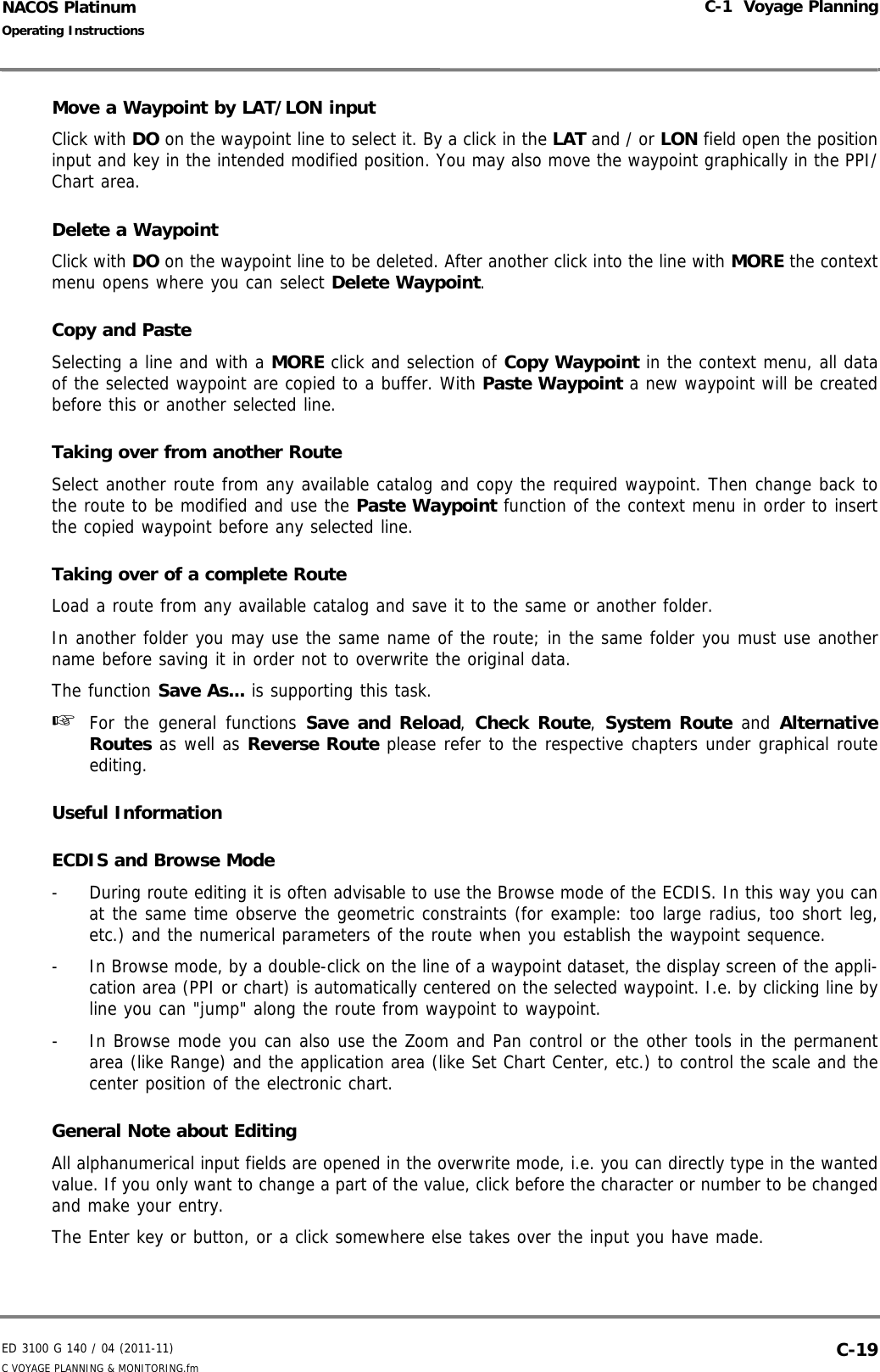 ED 3100 G 140 / 04 (2011-11)Operating InstructionsC-1  Voyage PlanningC VOYAGE PLANNING &amp; MONITORING.fm  C-19NACOS PlatinumMove a Waypoint by LAT/LON inputClick with DO on the waypoint line to select it. By a click in the LAT and / or LON field open the positioninput and key in the intended modified position. You may also move the waypoint graphically in the PPI/Chart area.Delete a WaypointClick with DO on the waypoint line to be deleted. After another click into the line with MORE the contextmenu opens where you can select Delete Waypoint.Copy and PasteSelecting a line and with a MORE click and selection of Copy Waypoint in the context menu, all dataof the selected waypoint are copied to a buffer. With Paste Waypoint a new waypoint will be createdbefore this or another selected line.Taking over from another RouteSelect another route from any available catalog and copy the required waypoint. Then change back tothe route to be modified and use the Paste Waypoint function of the context menu in order to insertthe copied waypoint before any selected line.Taking over of a complete RouteLoad a route from any available catalog and save it to the same or another folder.In another folder you may use the same name of the route; in the same folder you must use anothername before saving it in order not to overwrite the original data.The function Save As... is supporting this task.☞  For the general functions Save and Reload,  Check Route,  System Route and AlternativeRoutes as well as Reverse Route please refer to the respective chapters under graphical routeediting.Useful InformationECDIS and Browse Mode-  During route editing it is often advisable to use the Browse mode of the ECDIS. In this way you canat the same time observe the geometric constraints (for example: too large radius, too short leg,etc.) and the numerical parameters of the route when you establish the waypoint sequence.-  In Browse mode, by a double-click on the line of a waypoint dataset, the display screen of the appli-cation area (PPI or chart) is automatically centered on the selected waypoint. I.e. by clicking line byline you can &quot;jump&quot; along the route from waypoint to waypoint.-  In Browse mode you can also use the Zoom and Pan control or the other tools in the permanentarea (like Range) and the application area (like Set Chart Center, etc.) to control the scale and thecenter position of the electronic chart.General Note about EditingAll alphanumerical input fields are opened in the overwrite mode, i.e. you can directly type in the wantedvalue. If you only want to change a part of the value, click before the character or number to be changedand make your entry. The Enter key or button, or a click somewhere else takes over the input you have made.