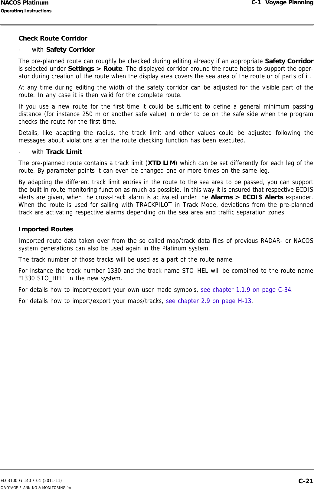 ED 3100 G 140 / 04 (2011-11)Operating InstructionsC-1  Voyage PlanningC VOYAGE PLANNING &amp; MONITORING.fm  C-21NACOS PlatinumCheck Route Corridor- with Safety Corridor The pre-planned route can roughly be checked during editing already if an appropriate Safety Corridoris selected under Settings &gt; Route. The displayed corridor around the route helps to support the oper-ator during creation of the route when the display area covers the sea area of the route or of parts of it. At any time during editing the width of the safety corridor can be adjusted for the visible part of theroute. In any case it is then valid for the complete route.If you use a new route for the first time it could be sufficient to define a general minimum passingdistance (for instance 250 m or another safe value) in order to be on the safe side when the programchecks the route for the first time. Details, like adapting the radius, the track limit and other values could be adjusted following themessages about violations after the route checking function has been executed.- with Track Limit The pre-planned route contains a track limit (XTD LIM) which can be set differently for each leg of theroute. By parameter points it can even be changed one or more times on the same leg.By adapting the different track limit entries in the route to the sea area to be passed, you can supportthe built in route monitoring function as much as possible. In this way it is ensured that respective ECDISalerts are given, when the cross-track alarm is activated under the Alarms &gt; ECDIS Alerts expander.When the route is used for sailing with TRACKPILOT in Track Mode, deviations from the pre-plannedtrack are activating respective alarms depending on the sea area and traffic separation zones.Imported RoutesImported route data taken over from the so called map/track data files of previous RADAR- or NACOSsystem generations can also be used again in the Platinum system.The track number of those tracks will be used as a part of the route name.For instance the track number 1330 and the track name STO_HEL will be combined to the route name&quot;1330 STO_HEL&quot; in the new system. For details how to import/export your own user made symbols, see chapter 1.1.9 on page C-34. For details how to import/export your maps/tracks, see chapter 2.9 on page H-13.