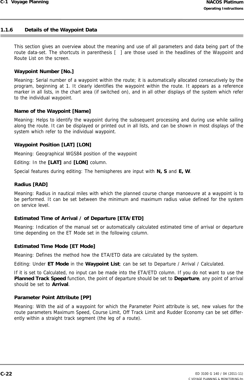 NACOS PlatinumED 3100 G 140 / 04 (2011-11)Operating InstructionsC-1  Voyage Planning C VOYAGE PLANNING &amp; MONITORING.fmC-221.1.6 Details of the Waypoint DataThis section gives an overview about the meaning and use of all parameters and data being part of theroute data-set. The shortcuts in parenthesis [  ] are those used in the headlines of the Waypoint andRoute List on the screen.Waypoint Number [No.]Meaning: Serial number of a waypoint within the route; it is automatically allocated consecutively by theprogram, beginning at 1. It clearly identifies the waypoint within the route. It appears as a referencemarker in all lists, in the chart area (if switched on), and in all other displays of the system which referto the individual waypoint.Name of the Waypoint [Name]Meaning: Helps to identify the waypoint during the subsequent processing and during use while sailingalong the route. It can be displayed or printed out in all lists, and can be shown in most displays of thesystem which refer to the individual waypoint.Waypoint Position [LAT] [LON]Meaning: Geographical WGS84 position of the waypointEditing: In the [LAT] and [LON] column.Special features during editing: The hemispheres are input with N, S and E, W.Radius [RAD]Meaning: Radius in nautical miles with which the planned course change manoeuvre at a waypoint is tobe performed. It can be set between the minimum and maximum radius value defined for the systemon service level.Estimated Time of Arrival / of Departure [ETA/ETD]Meaning: Indication of the manual set or automatically calculated estimated time of arrival or departuretime depending on the ET Mode set in the following column.  Estimated Time Mode [ET Mode]Meaning: Defines the method how the ETA/ETD data are calculated by the system.Editing: Under ET Mode in the Waypoint List; can be set to Departure / Arrival / Calculated. If it is set to Calculated, no input can be made into the ETA/ETD column. If you do not want to use thePlanned Track Speed function, the point of departure should be set to Departure, any point of arrivalshould be set to Arrival. Parameter Point Attribute [PP]Meaning: With the aid of a waypoint for which the Parameter Point attribute is set, new values for theroute parameters Maximum Speed, Course Limit, Off Track Limit and Rudder Economy can be set differ-ently within a straight track segment (the leg of a route).