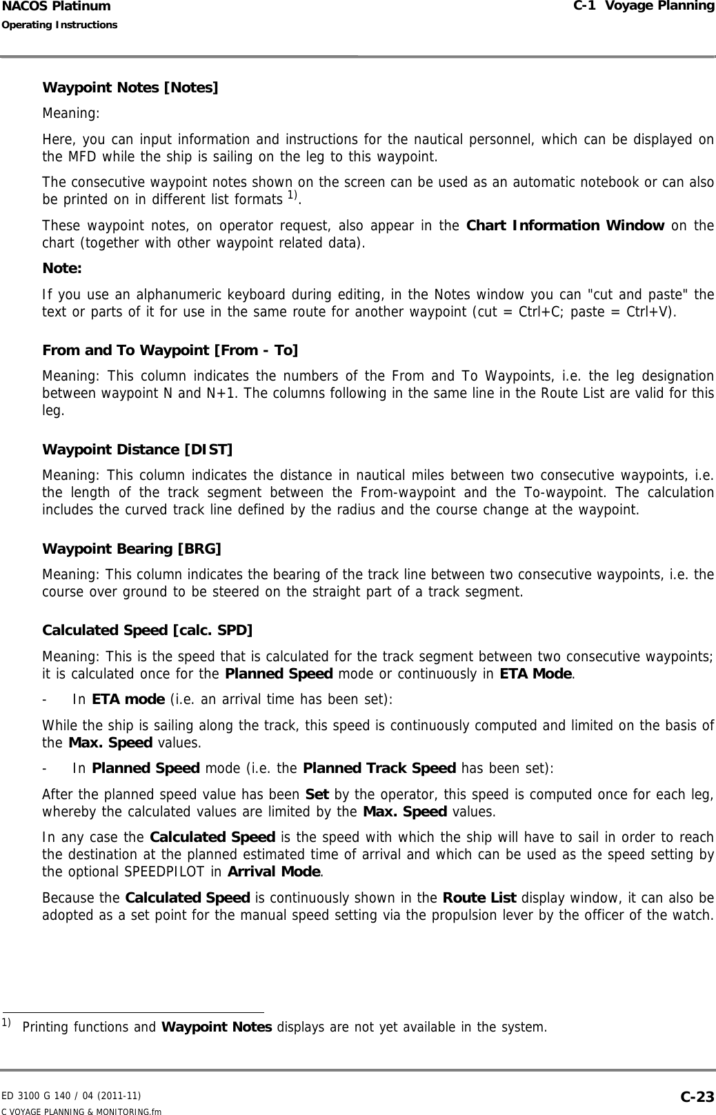 ED 3100 G 140 / 04 (2011-11)Operating InstructionsC-1  Voyage PlanningC VOYAGE PLANNING &amp; MONITORING.fm  C-23NACOS PlatinumWaypoint Notes [Notes]Meaning:Here, you can input information and instructions for the nautical personnel, which can be displayed onthe MFD while the ship is sailing on the leg to this waypoint. The consecutive waypoint notes shown on the screen can be used as an automatic notebook or can alsobe printed on in different list formats 1).These waypoint notes, on operator request, also appear in the Chart Information Window on thechart (together with other waypoint related data). Note:If you use an alphanumeric keyboard during editing, in the Notes window you can &quot;cut and paste&quot; thetext or parts of it for use in the same route for another waypoint (cut = Ctrl+C; paste = Ctrl+V).From and To Waypoint [From - To]Meaning: This column indicates the numbers of the From and To Waypoints, i.e. the leg designationbetween waypoint N and N+1. The columns following in the same line in the Route List are valid for thisleg.Waypoint Distance [DIST]Meaning: This column indicates the distance in nautical miles between two consecutive waypoints, i.e.the length of the track segment between the From-waypoint and the To-waypoint. The calculationincludes the curved track line defined by the radius and the course change at the waypoint.Waypoint Bearing [BRG]Meaning: This column indicates the bearing of the track line between two consecutive waypoints, i.e. thecourse over ground to be steered on the straight part of a track segment.Calculated Speed [calc. SPD]Meaning: This is the speed that is calculated for the track segment between two consecutive waypoints;it is calculated once for the Planned Speed mode or continuously in ETA Mode. - In ETA mode (i.e. an arrival time has been set): While the ship is sailing along the track, this speed is continuously computed and limited on the basis ofthe Max. Speed values. - In Planned Speed mode (i.e. the Planned Track Speed has been set): After the planned speed value has been Set by the operator, this speed is computed once for each leg,whereby the calculated values are limited by the Max. Speed values.In any case the Calculated Speed is the speed with which the ship will have to sail in order to reachthe destination at the planned estimated time of arrival and which can be used as the speed setting bythe optional SPEEDPILOT in Arrival Mode.Because the Calculated Speed is continuously shown in the Route List display window, it can also beadopted as a set point for the manual speed setting via the propulsion lever by the officer of the watch.1)  Printing functions and Waypoint Notes displays are not yet available in the system.