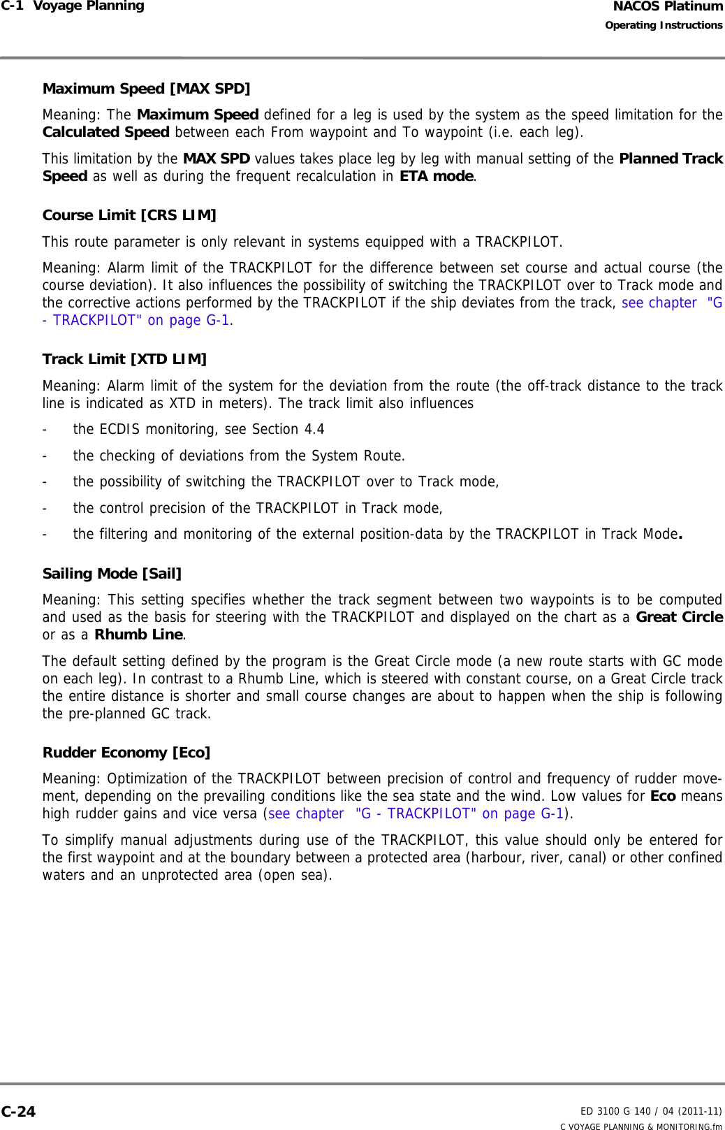 NACOS PlatinumED 3100 G 140 / 04 (2011-11)Operating InstructionsC-1  Voyage Planning C VOYAGE PLANNING &amp; MONITORING.fmC-24Maximum Speed [MAX SPD]Meaning: The Maximum Speed defined for a leg is used by the system as the speed limitation for theCalculated Speed between each From waypoint and To waypoint (i.e. each leg). This limitation by the MAX SPD values takes place leg by leg with manual setting of the Planned TrackSpeed as well as during the frequent recalculation in ETA mode.Course Limit [CRS LIM]This route parameter is only relevant in systems equipped with a TRACKPILOT.Meaning: Alarm limit of the TRACKPILOT for the difference between set course and actual course (thecourse deviation). It also influences the possibility of switching the TRACKPILOT over to Track mode andthe corrective actions performed by the TRACKPILOT if the ship deviates from the track, see chapter  &quot;G- TRACKPILOT&quot; on page G-1.Track Limit [XTD LIM]Meaning: Alarm limit of the system for the deviation from the route (the off-track distance to the trackline is indicated as XTD in meters). The track limit also influences-  the ECDIS monitoring, see Section 4.4-  the checking of deviations from the System Route.-  the possibility of switching the TRACKPILOT over to Track mode,-  the control precision of the TRACKPILOT in Track mode, -  the filtering and monitoring of the external position-data by the TRACKPILOT in Track Mode.Sailing Mode [Sail]Meaning: This setting specifies whether the track segment between two waypoints is to be computedand used as the basis for steering with the TRACKPILOT and displayed on the chart as a Great Circleor as a Rhumb Line. The default setting defined by the program is the Great Circle mode (a new route starts with GC modeon each leg). In contrast to a Rhumb Line, which is steered with constant course, on a Great Circle trackthe entire distance is shorter and small course changes are about to happen when the ship is followingthe pre-planned GC track. Rudder Economy [Eco]Meaning: Optimization of the TRACKPILOT between precision of control and frequency of rudder move-ment, depending on the prevailing conditions like the sea state and the wind. Low values for Eco meanshigh rudder gains and vice versa (see chapter  &quot;G - TRACKPILOT&quot; on page G-1).To simplify manual adjustments during use of the TRACKPILOT, this value should only be entered forthe first waypoint and at the boundary between a protected area (harbour, river, canal) or other confinedwaters and an unprotected area (open sea). 