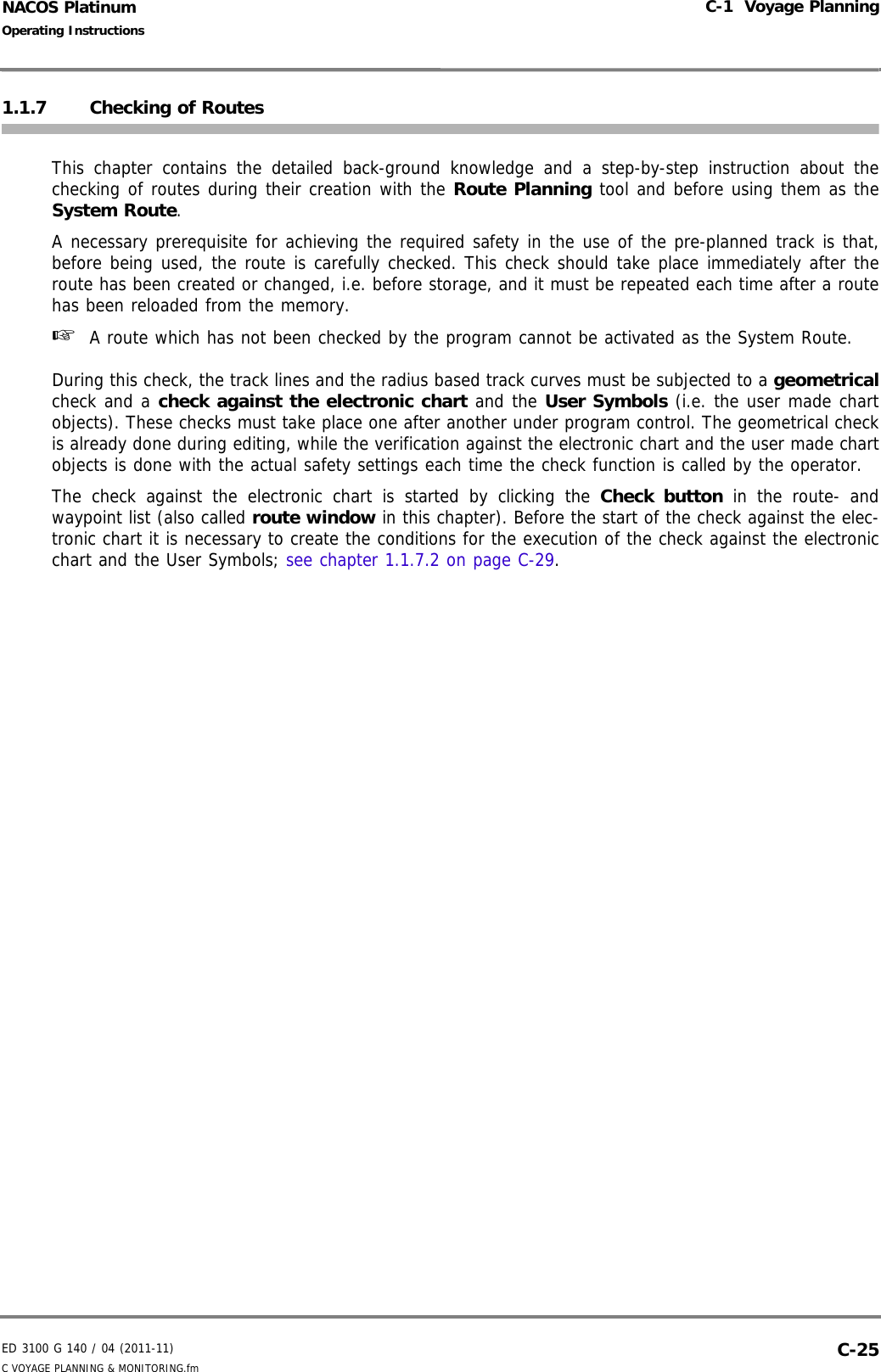 ED 3100 G 140 / 04 (2011-11)Operating InstructionsC-1  Voyage PlanningC VOYAGE PLANNING &amp; MONITORING.fm  C-25NACOS Platinum1.1.7 Checking of Routes This chapter contains the detailed back-ground knowledge and a step-by-step instruction about thechecking of routes during their creation with the Route Planning tool and before using them as theSystem Route. A necessary prerequisite for achieving the required safety in the use of the pre-planned track is that,before being used, the route is carefully checked. This check should take place immediately after theroute has been created or changed, i.e. before storage, and it must be repeated each time after a routehas been reloaded from the memory. ☞  A route which has not been checked by the program cannot be activated as the System Route.During this check, the track lines and the radius based track curves must be subjected to a geometricalcheck and a check against the electronic chart and the User Symbols (i.e. the user made chartobjects). These checks must take place one after another under program control. The geometrical checkis already done during editing, while the verification against the electronic chart and the user made chartobjects is done with the actual safety settings each time the check function is called by the operator.The check against the electronic chart is started by clicking the Check button in the route- andwaypoint list (also called route window in this chapter). Before the start of the check against the elec-tronic chart it is necessary to create the conditions for the execution of the check against the electronicchart and the User Symbols; see chapter 1.1.7.2 on page C-29. 