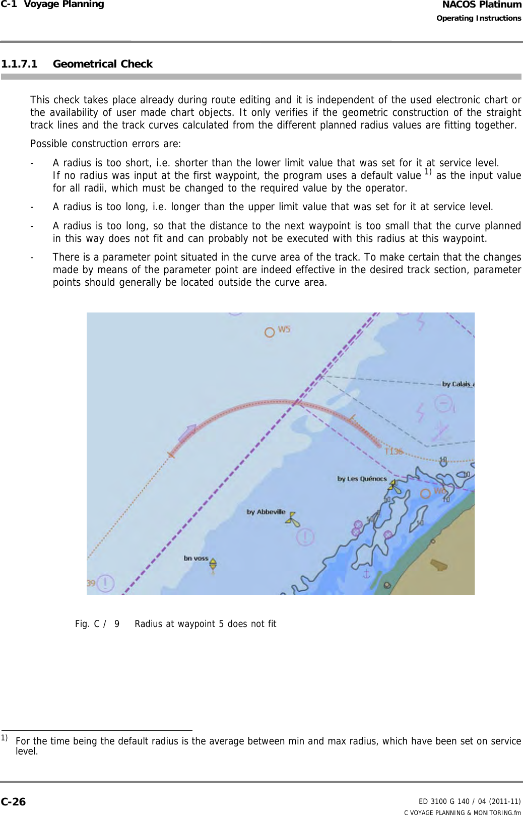 NACOS PlatinumED 3100 G 140 / 04 (2011-11)Operating InstructionsC-1  Voyage Planning C VOYAGE PLANNING &amp; MONITORING.fmC-261.1.7.1 Geometrical CheckThis check takes place already during route editing and it is independent of the used electronic chart orthe availability of user made chart objects. It only verifies if the geometric construction of the straighttrack lines and the track curves calculated from the different planned radius values are fitting together. Possible construction errors are: -  A radius is too short, i.e. shorter than the lower limit value that was set for it at service level.If no radius was input at the first waypoint, the program uses a default value 1) as the input valuefor all radii, which must be changed to the required value by the operator.-  A radius is too long, i.e. longer than the upper limit value that was set for it at service level.-  A radius is too long, so that the distance to the next waypoint is too small that the curve plannedin this way does not fit and can probably not be executed with this radius at this waypoint.-  There is a parameter point situated in the curve area of the track. To make certain that the changesmade by means of the parameter point are indeed effective in the desired track section, parameterpoints should generally be located outside the curve area.Fig. C /  9 Radius at waypoint 5 does not fit1)  For the time being the default radius is the average between min and max radius, which have been set on servicelevel.