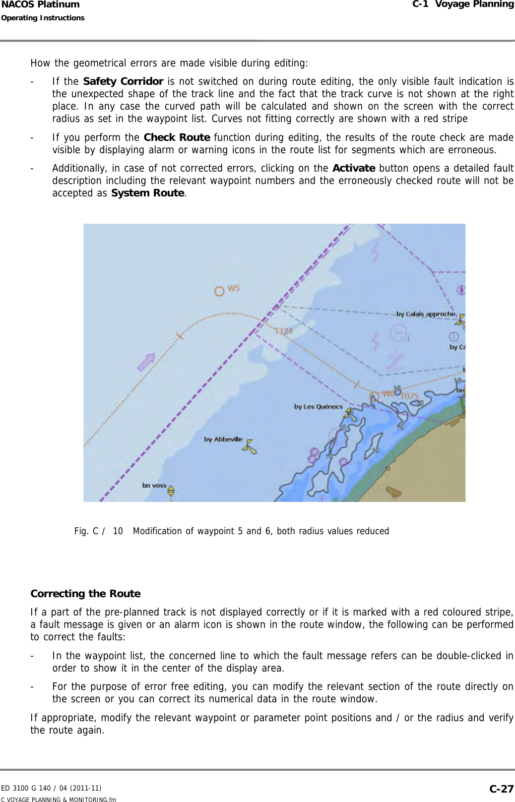 ED 3100 G 140 / 04 (2011-11)Operating InstructionsC-1  Voyage PlanningC VOYAGE PLANNING &amp; MONITORING.fm  C-27NACOS PlatinumHow the geometrical errors are made visible during editing:- If the Safety Corridor is not switched on during route editing, the only visible fault indication isthe unexpected shape of the track line and the fact that the track curve is not shown at the rightplace. In any case the curved path will be calculated and shown on the screen with the correctradius as set in the waypoint list. Curves not fitting correctly are shown with a red stripe-  If you perform the Check Route function during editing, the results of the route check are madevisible by displaying alarm or warning icons in the route list for segments which are erroneous. -  Additionally, in case of not corrected errors, clicking on the Activate button opens a detailed faultdescription including the relevant waypoint numbers and the erroneously checked route will not beaccepted as System Route.Fig. C /  10 Modification of waypoint 5 and 6, both radius values reducedCorrecting the RouteIf a part of the pre-planned track is not displayed correctly or if it is marked with a red coloured stripe,a fault message is given or an alarm icon is shown in the route window, the following can be performedto correct the faults:-  In the waypoint list, the concerned line to which the fault message refers can be double-clicked inorder to show it in the center of the display area.-  For the purpose of error free editing, you can modify the relevant section of the route directly onthe screen or you can correct its numerical data in the route window. If appropriate, modify the relevant waypoint or parameter point positions and / or the radius and verifythe route again. 