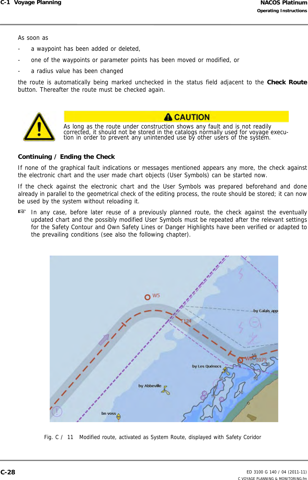 NACOS PlatinumED 3100 G 140 / 04 (2011-11)Operating InstructionsC-1  Voyage Planning C VOYAGE PLANNING &amp; MONITORING.fmC-28As soon as -  a waypoint has been added or deleted,-  one of the waypoints or parameter points has been moved or modified, or-  a radius value has been changed the route is automatically being marked unchecked in the status field adjacent to the Check Routebutton. Thereafter the route must be checked again.Continuing / Ending the CheckIf none of the graphical fault indications or messages mentioned appears any more, the check againstthe electronic chart and the user made chart objects (User Symbols) can be started now.If the check against the electronic chart and the User Symbols was prepared beforehand and donealready in parallel to the geometrical check of the editing process, the route should be stored; it can nowbe used by the system without reloading it.☞  In any case, before later reuse of a previously planned route, the check against the eventuallyupdated chart and the possibly modified User Symbols must be repeated after the relevant settingsfor the Safety Contour and Own Safety Lines or Danger Highlights have been verified or adapted tothe prevailing conditions (see also the following chapter).Fig. C /  11 Modified route, activated as System Route, displayed with Safety CoridorAs long as the route under construction shows any fault and is not readily corrected, it should not be stored in the catalogs normally used for voyage execu-tion in order to prevent any unintended use by other users of the system.