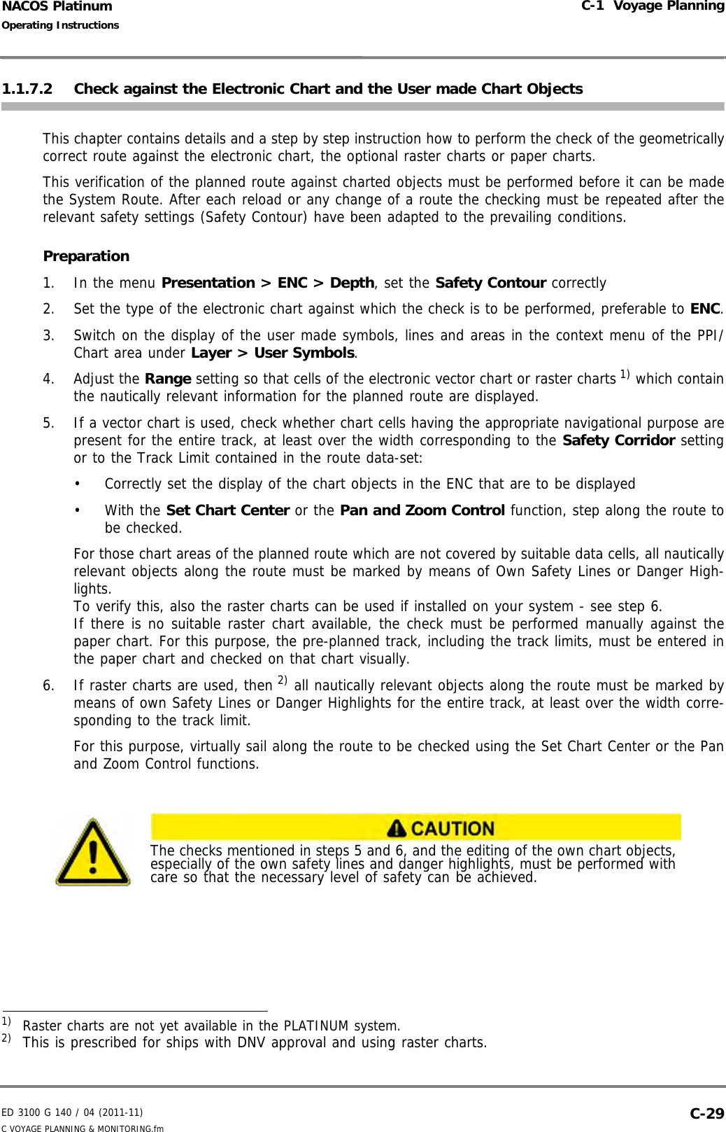 ED 3100 G 140 / 04 (2011-11)Operating InstructionsC-1  Voyage PlanningC VOYAGE PLANNING &amp; MONITORING.fm  C-29NACOS Platinum1.1.7.2 Check against the Electronic Chart and the User made Chart ObjectsThis chapter contains details and a step by step instruction how to perform the check of the geometricallycorrect route against the electronic chart, the optional raster charts or paper charts.This verification of the planned route against charted objects must be performed before it can be madethe System Route. After each reload or any change of a route the checking must be repeated after therelevant safety settings (Safety Contour) have been adapted to the prevailing conditions.       Preparation1. In the menu Presentation &gt; ENC &gt; Depth, set the Safety Contour correctly2. Set the type of the electronic chart against which the check is to be performed, preferable to ENC.3. Switch on the display of the user made symbols, lines and areas in the context menu of the PPI/Chart area under Layer &gt; User Symbols. 4. Adjust the Range setting so that cells of the electronic vector chart or raster charts 1) which containthe nautically relevant information for the planned route are displayed.5. If a vector chart is used, check whether chart cells having the appropriate navigational purpose arepresent for the entire track, at least over the width corresponding to the Safety Corridor settingor to the Track Limit contained in the route data-set:•  Correctly set the display of the chart objects in the ENC that are to be displayed• With the Set Chart Center or the Pan and Zoom Control function, step along the route tobe checked.For those chart areas of the planned route which are not covered by suitable data cells, all nauticallyrelevant objects along the route must be marked by means of Own Safety Lines or Danger High-lights.To verify this, also the raster charts can be used if installed on your system - see step 6. If there is no suitable raster chart available, the check must be performed manually against thepaper chart. For this purpose, the pre-planned track, including the track limits, must be entered inthe paper chart and checked on that chart visually.6. If raster charts are used, then 2) all nautically relevant objects along the route must be marked bymeans of own Safety Lines or Danger Highlights for the entire track, at least over the width corre-sponding to the track limit. For this purpose, virtually sail along the route to be checked using the Set Chart Center or the Panand Zoom Control functions.1)  Raster charts are not yet available in the PLATINUM system.2)  This is prescribed for ships with DNV approval and using raster charts.The checks mentioned in steps 5 and 6, and the editing of the own chart objects, especially of the own safety lines and danger highlights, must be performed with care so that the necessary level of safety can be achieved.