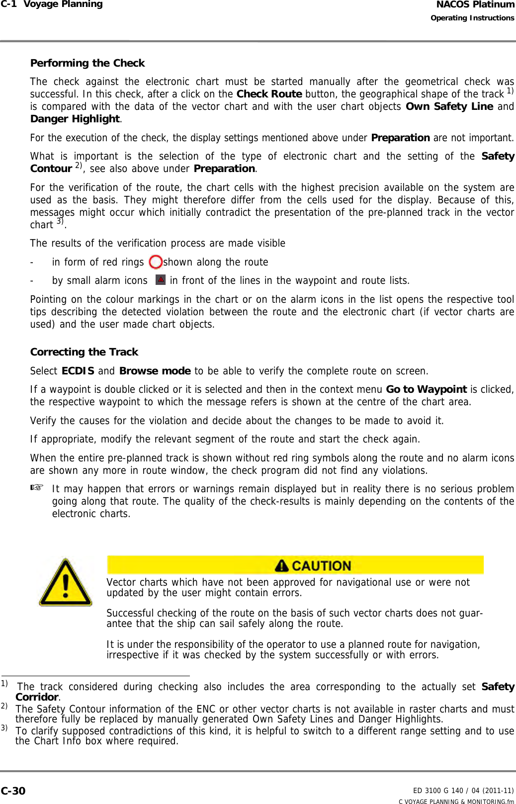 NACOS PlatinumED 3100 G 140 / 04 (2011-11)Operating InstructionsC-1  Voyage Planning C VOYAGE PLANNING &amp; MONITORING.fmC-30Performing the CheckThe check against the electronic chart must be started manually after the geometrical check wassuccessful. In this check, after a click on the Check Route button, the geographical shape of the track 1)is compared with the data of the vector chart and with the user chart objects Own Safety Line andDanger Highlight.For the execution of the check, the display settings mentioned above under Preparation are not important.What is important is the selection of the type of electronic chart and the setting of the SafetyContour 2), see also above under Preparation.For the verification of the route, the chart cells with the highest precision available on the system areused as the basis. They might therefore differ from the cells used for the display. Because of this,messages might occur which initially contradict the presentation of the pre-planned track in the vectorchart 3).The results of the verification process are made visible -  in form of red rings  shown along the route-  by small alarm icons  in front of the lines in the waypoint and route lists.Pointing on the colour markings in the chart or on the alarm icons in the list opens the respective tooltips describing the detected violation between the route and the electronic chart (if vector charts areused) and the user made chart objects.Correcting the TrackSelect ECDIS and Browse mode to be able to verify the complete route on screen.If a waypoint is double clicked or it is selected and then in the context menu Go to Waypoint is clicked,the respective waypoint to which the message refers is shown at the centre of the chart area.Verify the causes for the violation and decide about the changes to be made to avoid it.If appropriate, modify the relevant segment of the route and start the check again.When the entire pre-planned track is shown without red ring symbols along the route and no alarm iconsare shown any more in route window, the check program did not find any violations.☞  It may happen that errors or warnings remain displayed but in reality there is no serious problemgoing along that route. The quality of the check-results is mainly depending on the contents of theelectronic charts.1)   The track considered during checking also includes the area corresponding to the actually set SafetyCorridor.2)  The Safety Contour information of the ENC or other vector charts is not available in raster charts and musttherefore fully be replaced by manually generated Own Safety Lines and Danger Highlights.3)  To clarify supposed contradictions of this kind, it is helpful to switch to a different range setting and to usethe Chart Info box where required.Vector charts which have not been approved for navigational use or were not updated by the user might contain errors. Successful checking of the route on the basis of such vector charts does not guar-antee that the ship can sail safely along the route.It is under the responsibility of the operator to use a planned route for navigation, irrespective if it was checked by the system successfully or with errors.