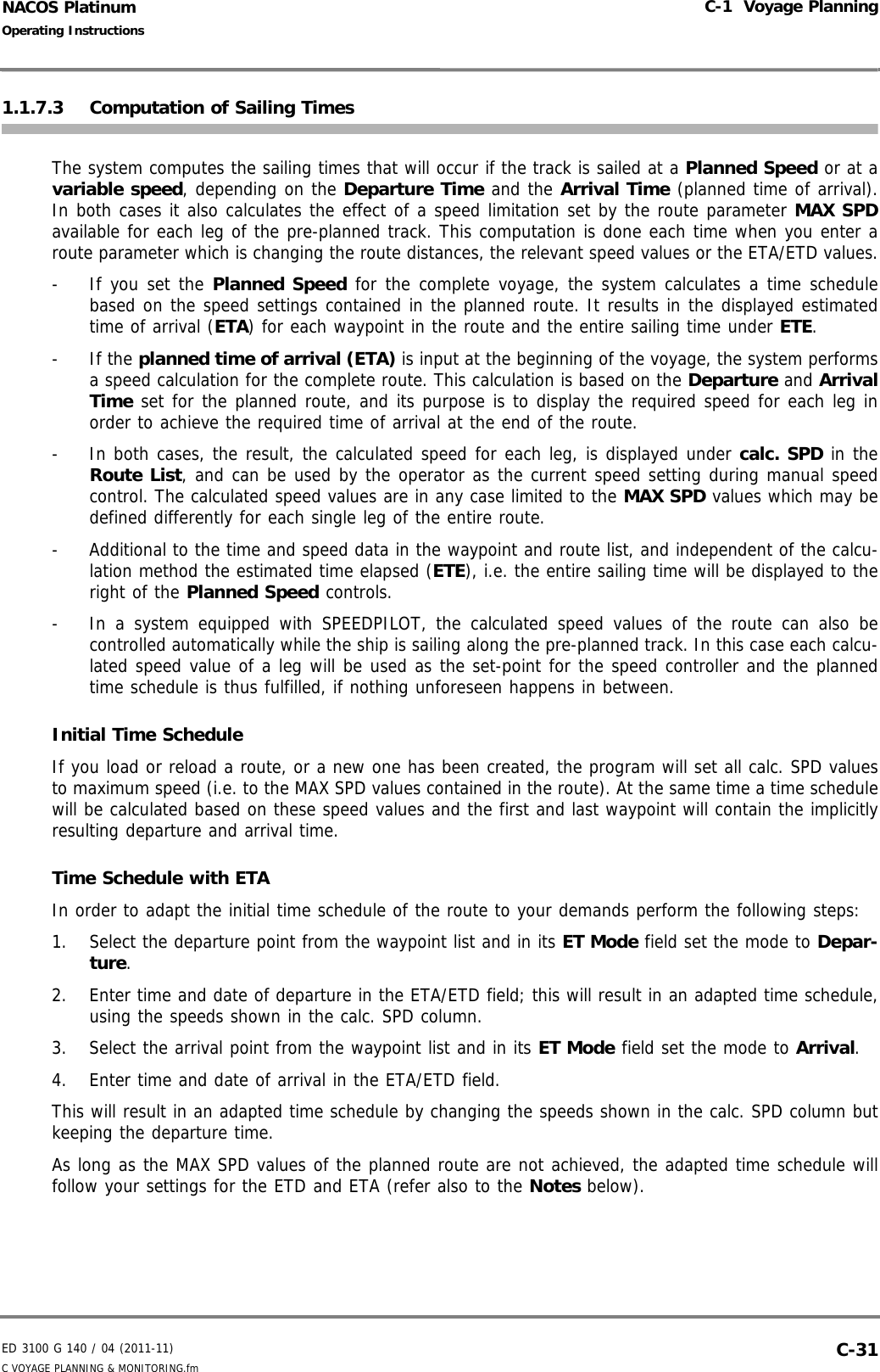 ED 3100 G 140 / 04 (2011-11)Operating InstructionsC-1  Voyage PlanningC VOYAGE PLANNING &amp; MONITORING.fm  C-31NACOS Platinum1.1.7.3 Computation of Sailing TimesThe system computes the sailing times that will occur if the track is sailed at a Planned Speed or at avariable speed, depending on the Departure Time and the Arrival Time (planned time of arrival).In both cases it also calculates the effect of a speed limitation set by the route parameter MAX SPDavailable for each leg of the pre-planned track. This computation is done each time when you enter aroute parameter which is changing the route distances, the relevant speed values or the ETA/ETD values.-  If you set the Planned Speed for the complete voyage, the system calculates a time schedulebased on the speed settings contained in the planned route. It results in the displayed estimatedtime of arrival (ETA) for each waypoint in the route and the entire sailing time under ETE. - If the planned time of arrival (ETA) is input at the beginning of the voyage, the system performsa speed calculation for the complete route. This calculation is based on the Departure and ArrivalTime set for the planned route, and its purpose is to display the required speed for each leg inorder to achieve the required time of arrival at the end of the route.-  In both cases, the result, the calculated speed for each leg, is displayed under calc. SPD in theRoute List, and can be used by the operator as the current speed setting during manual speedcontrol. The calculated speed values are in any case limited to the MAX SPD values which may bedefined differently for each single leg of the entire route.-  Additional to the time and speed data in the waypoint and route list, and independent of the calcu-lation method the estimated time elapsed (ETE), i.e. the entire sailing time will be displayed to theright of the Planned Speed controls. -  In a system equipped with SPEEDPILOT, the calculated speed values of the route can also becontrolled automatically while the ship is sailing along the pre-planned track. In this case each calcu-lated speed value of a leg will be used as the set-point for the speed controller and the plannedtime schedule is thus fulfilled, if nothing unforeseen happens in between.Initial Time Schedule If you load or reload a route, or a new one has been created, the program will set all calc. SPD valuesto maximum speed (i.e. to the MAX SPD values contained in the route). At the same time a time schedulewill be calculated based on these speed values and the first and last waypoint will contain the implicitlyresulting departure and arrival time.Time Schedule with ETAIn order to adapt the initial time schedule of the route to your demands perform the following steps: 1. Select the departure point from the waypoint list and in its ET Mode field set the mode to Depar-ture.2. Enter time and date of departure in the ETA/ETD field; this will result in an adapted time schedule,using the speeds shown in the calc. SPD column.3. Select the arrival point from the waypoint list and in its ET Mode field set the mode to Arrival.4. Enter time and date of arrival in the ETA/ETD field.This will result in an adapted time schedule by changing the speeds shown in the calc. SPD column butkeeping the departure time.As long as the MAX SPD values of the planned route are not achieved, the adapted time schedule willfollow your settings for the ETD and ETA (refer also to the Notes below). 