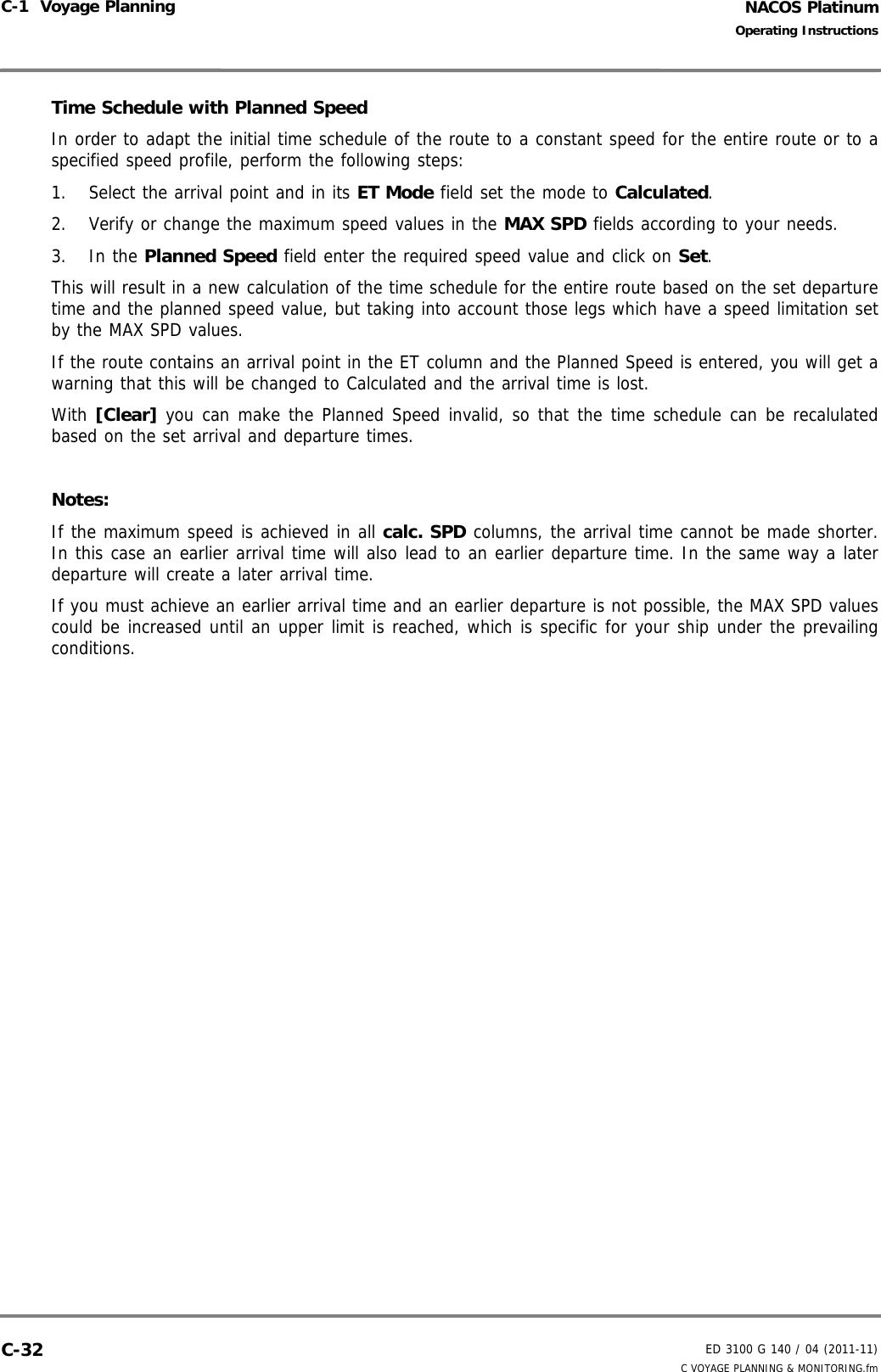 NACOS PlatinumED 3100 G 140 / 04 (2011-11)Operating InstructionsC-1  Voyage Planning C VOYAGE PLANNING &amp; MONITORING.fmC-32Time Schedule with Planned SpeedIn order to adapt the initial time schedule of the route to a constant speed for the entire route or to aspecified speed profile, perform the following steps: 1. Select the arrival point and in its ET Mode field set the mode to Calculated.2. Verify or change the maximum speed values in the MAX SPD fields according to your needs.3. In the Planned Speed field enter the required speed value and click on Set.This will result in a new calculation of the time schedule for the entire route based on the set departuretime and the planned speed value, but taking into account those legs which have a speed limitation setby the MAX SPD values.If the route contains an arrival point in the ET column and the Planned Speed is entered, you will get awarning that this will be changed to Calculated and the arrival time is lost.With [Clear] you can make the Planned Speed invalid, so that the time schedule can be recalulatedbased on the set arrival and departure times.Notes: If the maximum speed is achieved in all calc. SPD columns, the arrival time cannot be made shorter.In this case an earlier arrival time will also lead to an earlier departure time. In the same way a laterdeparture will create a later arrival time.If you must achieve an earlier arrival time and an earlier departure is not possible, the MAX SPD valuescould be increased until an upper limit is reached, which is specific for your ship under the prevailingconditions.
