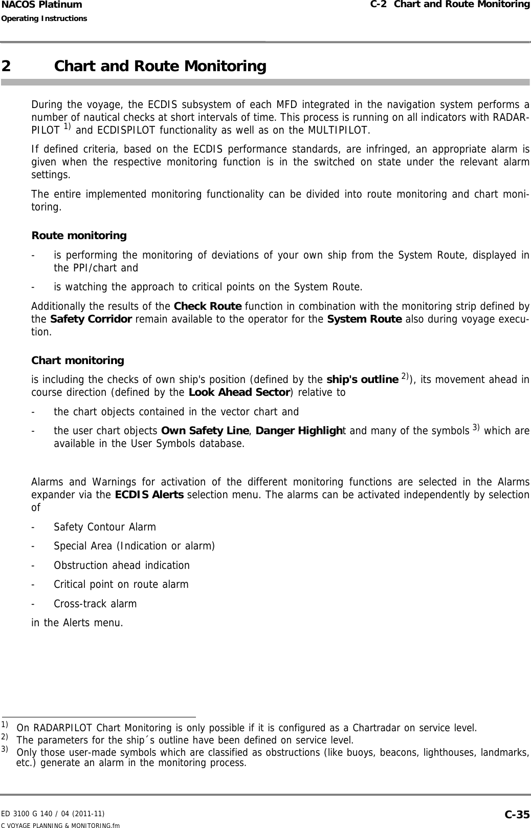 ED 3100 G 140 / 04 (2011-11)Operating InstructionsC-2  Chart and Route MonitoringC VOYAGE PLANNING &amp; MONITORING.fm  C-35NACOS Platinum2 Chart and Route MonitoringDuring the voyage, the ECDIS subsystem of each MFD integrated in the navigation system performs anumber of nautical checks at short intervals of time. This process is running on all indicators with RADAR-PILOT 1) and ECDISPILOT functionality as well as on the MULTIPILOT.If defined criteria, based on the ECDIS performance standards, are infringed, an appropriate alarm isgiven when the respective monitoring function is in the switched on state under the relevant alarmsettings.The entire implemented monitoring functionality can be divided into route monitoring and chart moni-toring.Route monitoring-  is performing the monitoring of deviations of your own ship from the System Route, displayed inthe PPI/chart and -  is watching the approach to critical points on the System Route. Additionally the results of the Check Route function in combination with the monitoring strip defined bythe Safety Corridor remain available to the operator for the System Route also during voyage execu-tion.Chart monitoringis including the checks of own ship&apos;s position (defined by the ship&apos;s outline 2)), its movement ahead incourse direction (defined by the Look Ahead Sector) relative to -  the chart objects contained in the vector chart and -  the user chart objects Own Safety Line, Danger Highlight and many of the symbols 3) which areavailable in the User Symbols database. Alarms and Warnings for activation of the different monitoring functions are selected in the Alarmsexpander via the ECDIS Alerts selection menu. The alarms can be activated independently by selectionof-  Safety Contour Alarm-  Special Area (Indication or alarm)- Obstruction ahead indication-  Critical point on route alarm- Cross-track alarmin the Alerts menu.1)  On RADARPILOT Chart Monitoring is only possible if it is configured as a Chartradar on service level.2)  The parameters for the ship´s outline have been defined on service level.3)  Only those user-made symbols which are classified as obstructions (like buoys, beacons, lighthouses, landmarks,etc.) generate an alarm in the monitoring process.