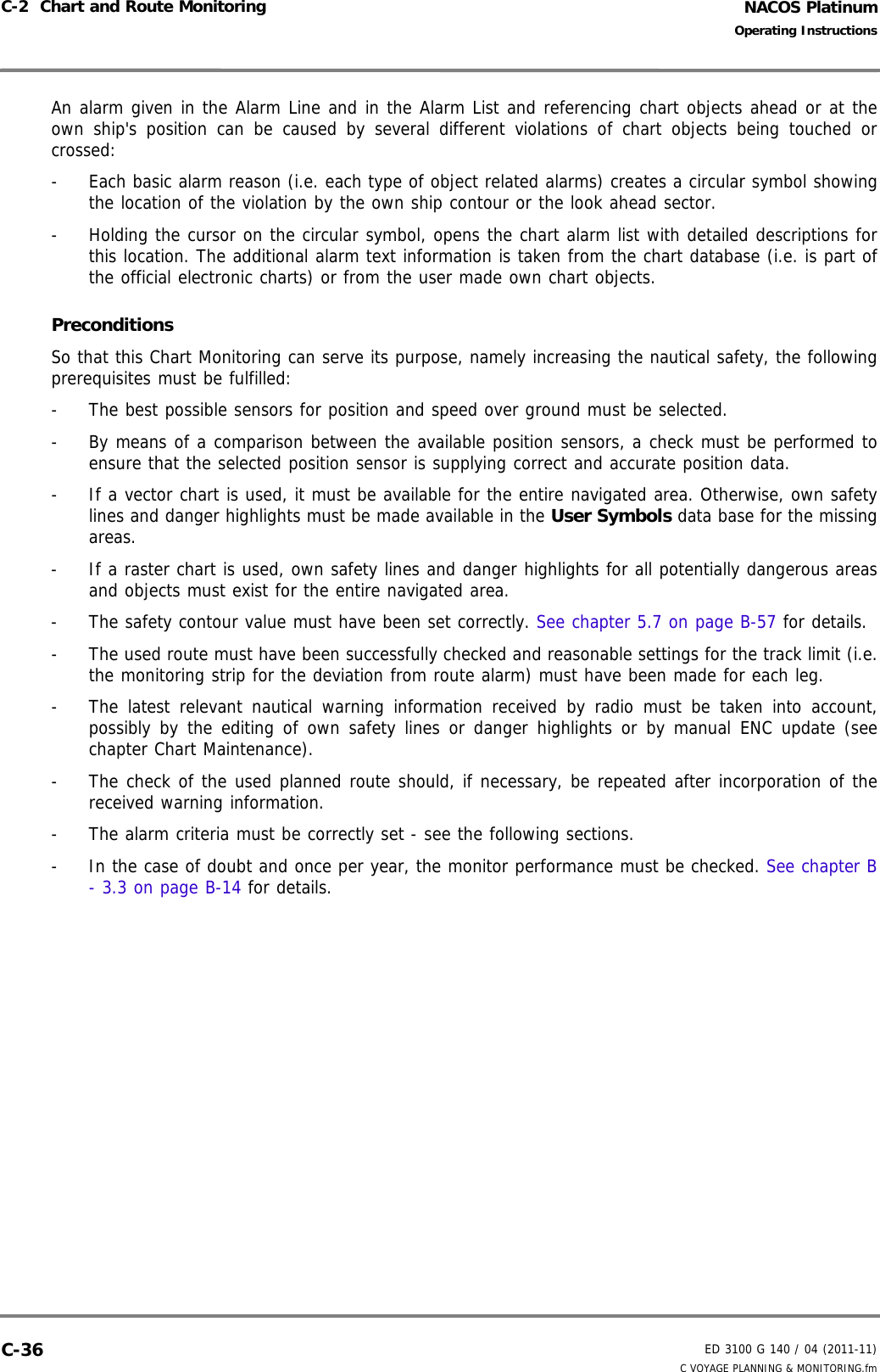 NACOS PlatinumED 3100 G 140 / 04 (2011-11)Operating InstructionsC-2  Chart and Route Monitoring C VOYAGE PLANNING &amp; MONITORING.fmC-36An alarm given in the Alarm Line and in the Alarm List and referencing chart objects ahead or at theown ship&apos;s position can be caused by several different violations of chart objects being touched orcrossed:-  Each basic alarm reason (i.e. each type of object related alarms) creates a circular symbol showingthe location of the violation by the own ship contour or the look ahead sector.-  Holding the cursor on the circular symbol, opens the chart alarm list with detailed descriptions forthis location. The additional alarm text information is taken from the chart database (i.e. is part ofthe official electronic charts) or from the user made own chart objects.Preconditions So that this Chart Monitoring can serve its purpose, namely increasing the nautical safety, the followingprerequisites must be fulfilled:-  The best possible sensors for position and speed over ground must be selected.-  By means of a comparison between the available position sensors, a check must be performed toensure that the selected position sensor is supplying correct and accurate position data.-  If a vector chart is used, it must be available for the entire navigated area. Otherwise, own safetylines and danger highlights must be made available in the User Symbols data base for the missingareas.-  If a raster chart is used, own safety lines and danger highlights for all potentially dangerous areasand objects must exist for the entire navigated area. -  The safety contour value must have been set correctly. See chapter 5.7 on page B-57 for details.-  The used route must have been successfully checked and reasonable settings for the track limit (i.e.the monitoring strip for the deviation from route alarm) must have been made for each leg.-  The latest relevant nautical warning information received by radio must be taken into account,possibly by the editing of own safety lines or danger highlights or by manual ENC update (seechapter Chart Maintenance). -  The check of the used planned route should, if necessary, be repeated after incorporation of thereceived warning information.-  The alarm criteria must be correctly set - see the following sections.-  In the case of doubt and once per year, the monitor performance must be checked. See chapter B- 3.3 on page B-14 for details.