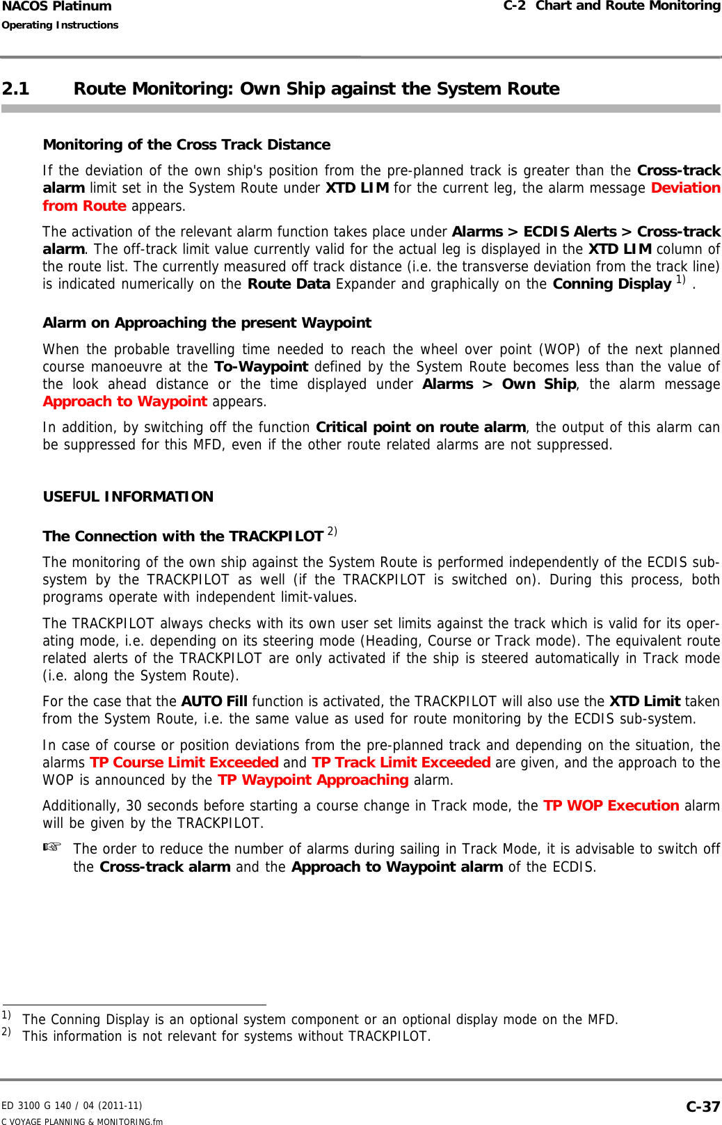 ED 3100 G 140 / 04 (2011-11)Operating InstructionsC-2  Chart and Route MonitoringC VOYAGE PLANNING &amp; MONITORING.fm  C-37NACOS Platinum2.1 Route Monitoring: Own Ship against the System RouteMonitoring of the Cross Track DistanceIf the deviation of the own ship&apos;s position from the pre-planned track is greater than the Cross-trackalarm limit set in the System Route under XTD LIM for the current leg, the alarm message Deviationfrom Route appears. The activation of the relevant alarm function takes place under Alarms &gt; ECDIS Alerts &gt; Cross-trackalarm. The off-track limit value currently valid for the actual leg is displayed in the XTD LIM column ofthe route list. The currently measured off track distance (i.e. the transverse deviation from the track line)is indicated numerically on the Route Data Expander and graphically on the Conning Display 1) .Alarm on Approaching the present WaypointWhen the probable travelling time needed to reach the wheel over point (WOP) of the next plannedcourse manoeuvre at the To-Waypoint defined by the System Route becomes less than the value ofthe look ahead distance or the time displayed under Alarms &gt; Own Ship, the alarm messageApproach to Waypoint appears. In addition, by switching off the function Critical point on route alarm, the output of this alarm canbe suppressed for this MFD, even if the other route related alarms are not suppressed.USEFUL INFORMATIONThe Connection with the TRACKPILOT 2)The monitoring of the own ship against the System Route is performed independently of the ECDIS sub-system by the TRACKPILOT as well (if the TRACKPILOT is switched on). During this process, bothprograms operate with independent limit-values. The TRACKPILOT always checks with its own user set limits against the track which is valid for its oper-ating mode, i.e. depending on its steering mode (Heading, Course or Track mode). The equivalent routerelated alerts of the TRACKPILOT are only activated if the ship is steered automatically in Track mode(i.e. along the System Route). For the case that the AUTO Fill function is activated, the TRACKPILOT will also use the XTD Limit takenfrom the System Route, i.e. the same value as used for route monitoring by the ECDIS sub-system.In case of course or position deviations from the pre-planned track and depending on the situation, thealarms TP Course Limit Exceeded and TP Track Limit Exceeded are given, and the approach to theWOP is announced by the TP Waypoint Approaching alarm.Additionally, 30 seconds before starting a course change in Track mode, the TP WOP Execution alarmwill be given by the TRACKPILOT.☞  The order to reduce the number of alarms during sailing in Track Mode, it is advisable to switch offthe Cross-track alarm and the Approach to Waypoint alarm of the ECDIS.1)  The Conning Display is an optional system component or an optional display mode on the MFD.2)  This information is not relevant for systems without TRACKPILOT.